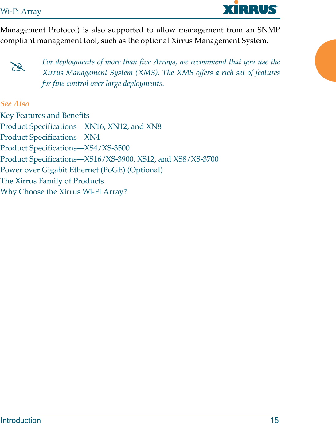 Wi-Fi ArrayIntroduction 15Management Protocol) is also supported to allow management from an SNMP compliant management tool, such as the optional Xirrus Management System.See AlsoKey Features and BenefitsProduct Specifications—XN16, XN12, and XN8Product Specifications—XN4Product Specifications—XS4/XS-3500Product Specifications—XS16/XS-3900, XS12, and XS8/XS-3700Power over Gigabit Ethernet (PoGE) (Optional)The Xirrus Family of ProductsWhy Choose the Xirrus Wi-Fi Array?#For deployments of more than five Arrays, we recommend that you use the Xirrus Management System (XMS). The XMS offers a rich set of features for fine control over large deployments.