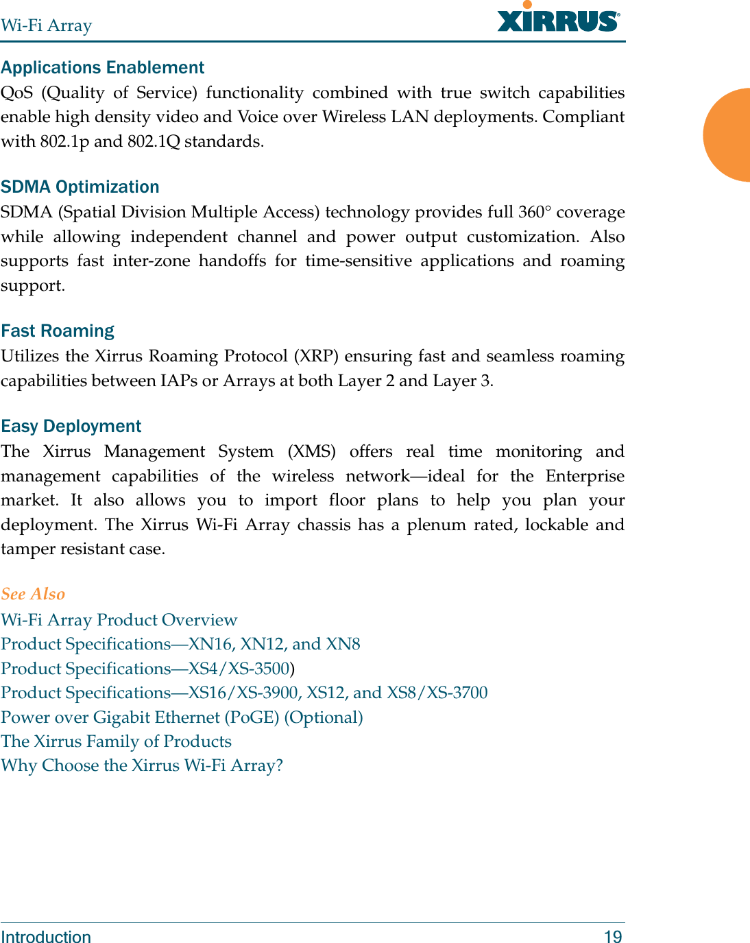 Wi-Fi ArrayIntroduction 19Applications EnablementQoS (Quality of Service) functionality combined with true switch capabilities enable high density video and Voice over Wireless LAN deployments. Compliant with 802.1p and 802.1Q standards. SDMA OptimizationSDMA (Spatial Division Multiple Access) technology provides full 360° coverage while allowing independent channel and power output customization. Also supports fast inter-zone handoffs for time-sensitive applications and roaming support.Fast RoamingUtilizes the Xirrus Roaming Protocol (XRP) ensuring fast and seamless roaming capabilities between IAPs or Arrays at both Layer 2 and Layer 3.Easy DeploymentThe Xirrus Management System (XMS) offers real time monitoring and management capabilities of the wireless network—ideal for the Enterprise market. It also allows you to import floor plans to help you plan your deployment. The Xirrus Wi-Fi Array chassis has a plenum rated, lockable and tamper resistant case.See AlsoWi-Fi Array Product OverviewProduct Specifications—XN16, XN12, and XN8Product Specifications—XS4/XS-3500)Product Specifications—XS16/XS-3900, XS12, and XS8/XS-3700Power over Gigabit Ethernet (PoGE) (Optional)The Xirrus Family of ProductsWhy Choose the Xirrus Wi-Fi Array?