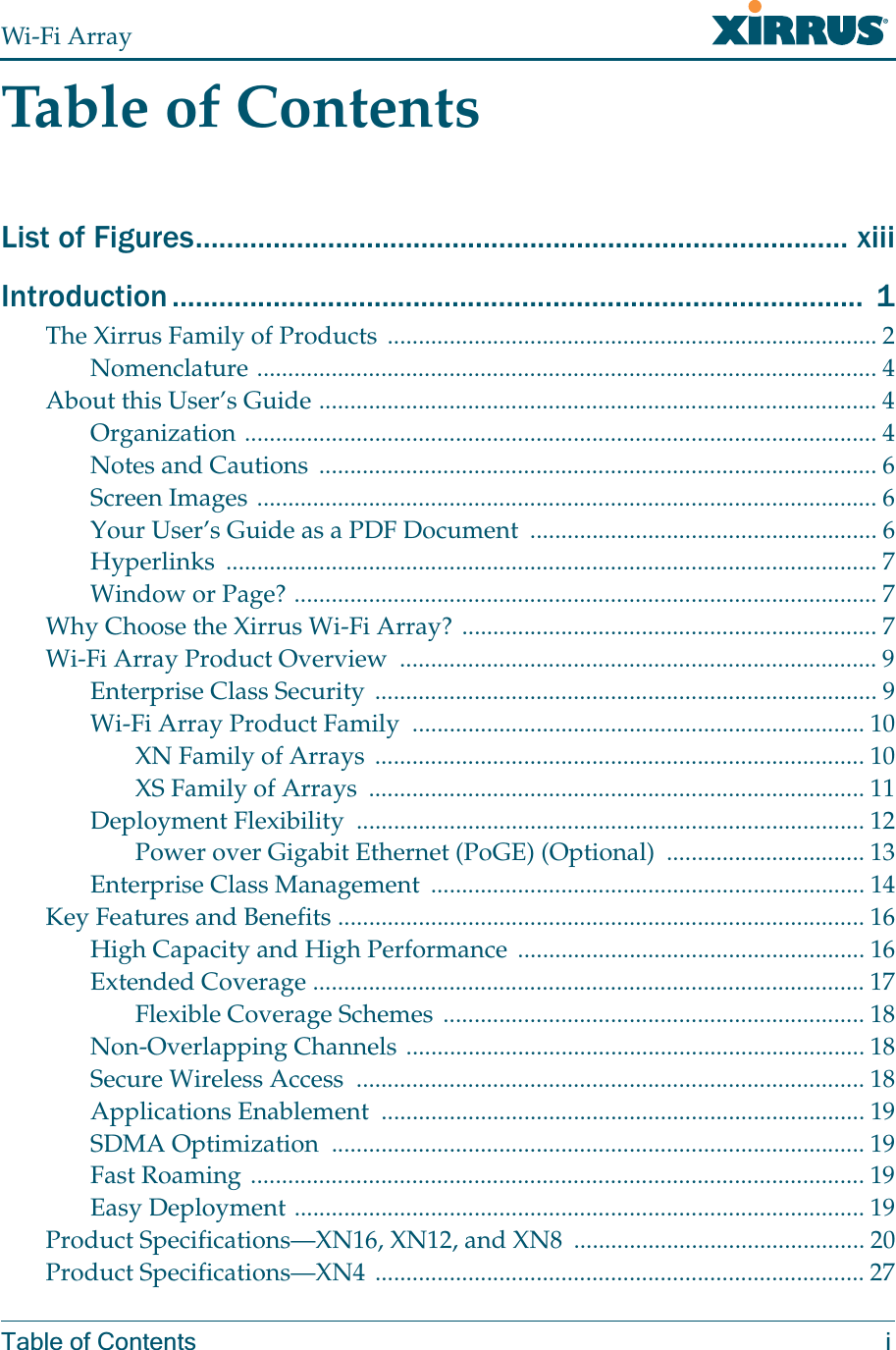 Wi-Fi ArrayTable of Contents iTable of ContentsList of Figures.................................................................................... xiiiIntroduction .........................................................................................  1The Xirrus Family of Products ............................................................................... 2Nomenclature .................................................................................................... 4About this User’s Guide .......................................................................................... 4Organization ...................................................................................................... 4Notes and Cautions .......................................................................................... 6Screen Images .................................................................................................... 6Your User’s Guide as a PDF Document  ........................................................ 6Hyperlinks ......................................................................................................... 7Window or Page? .............................................................................................. 7Why Choose the Xirrus Wi-Fi Array? ................................................................... 7Wi-Fi Array Product Overview  ............................................................................. 9Enterprise Class Security ................................................................................. 9Wi-Fi Array Product Family  ......................................................................... 10XN Family of Arrays  ............................................................................... 10XS Family of Arrays  ................................................................................ 11Deployment Flexibility  .................................................................................. 12Power over Gigabit Ethernet (PoGE) (Optional)  ................................ 13Enterprise Class Management  ...................................................................... 14Key Features and Benefits ..................................................................................... 16High Capacity and High Performance ........................................................ 16Extended Coverage ......................................................................................... 17Flexible Coverage Schemes .................................................................... 18Non-Overlapping Channels .......................................................................... 18Secure Wireless Access  .................................................................................. 18Applications Enablement  .............................................................................. 19SDMA Optimization  ...................................................................................... 19Fast Roaming ................................................................................................... 19Easy Deployment ............................................................................................ 19Product Specifications—XN16, XN12, and XN8  ............................................... 20Product Specifications—XN4 ............................................................................... 27