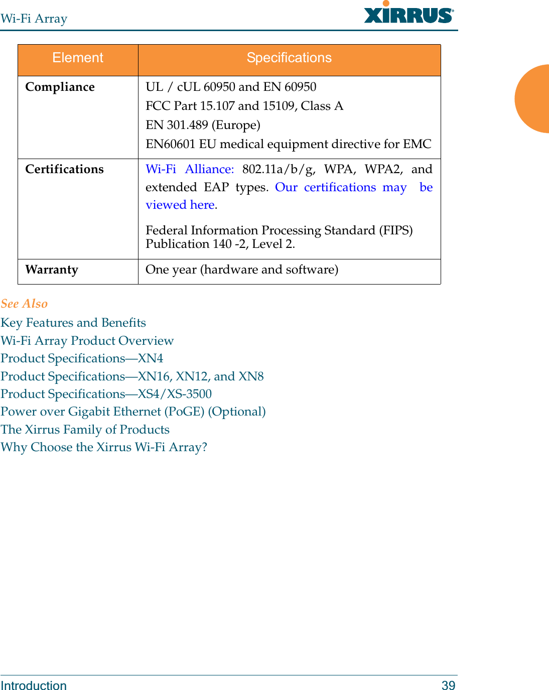 Wi-Fi ArrayIntroduction 39See AlsoKey Features and BenefitsWi-Fi Array Product OverviewProduct Specifications—XN4Product Specifications—XN16, XN12, and XN8Product Specifications—XS4/XS-3500Power over Gigabit Ethernet (PoGE) (Optional)The Xirrus Family of ProductsWhy Choose the Xirrus Wi-Fi Array?Compliance UL / cUL 60950 and EN 60950FCC Part 15.107 and 15109, Class AEN 301.489 (Europe)EN60601 EU medical equipment directive for EMCCertifications Wi-Fi Alliance: 802.11a/b/g, WPA, WPA2, and extended EAP types. Our certifications may  be viewed here. Federal Information Processing Standard (FIPS) Publication 140 -2, Level 2. Warranty One year (hardware and software) Element Specifications