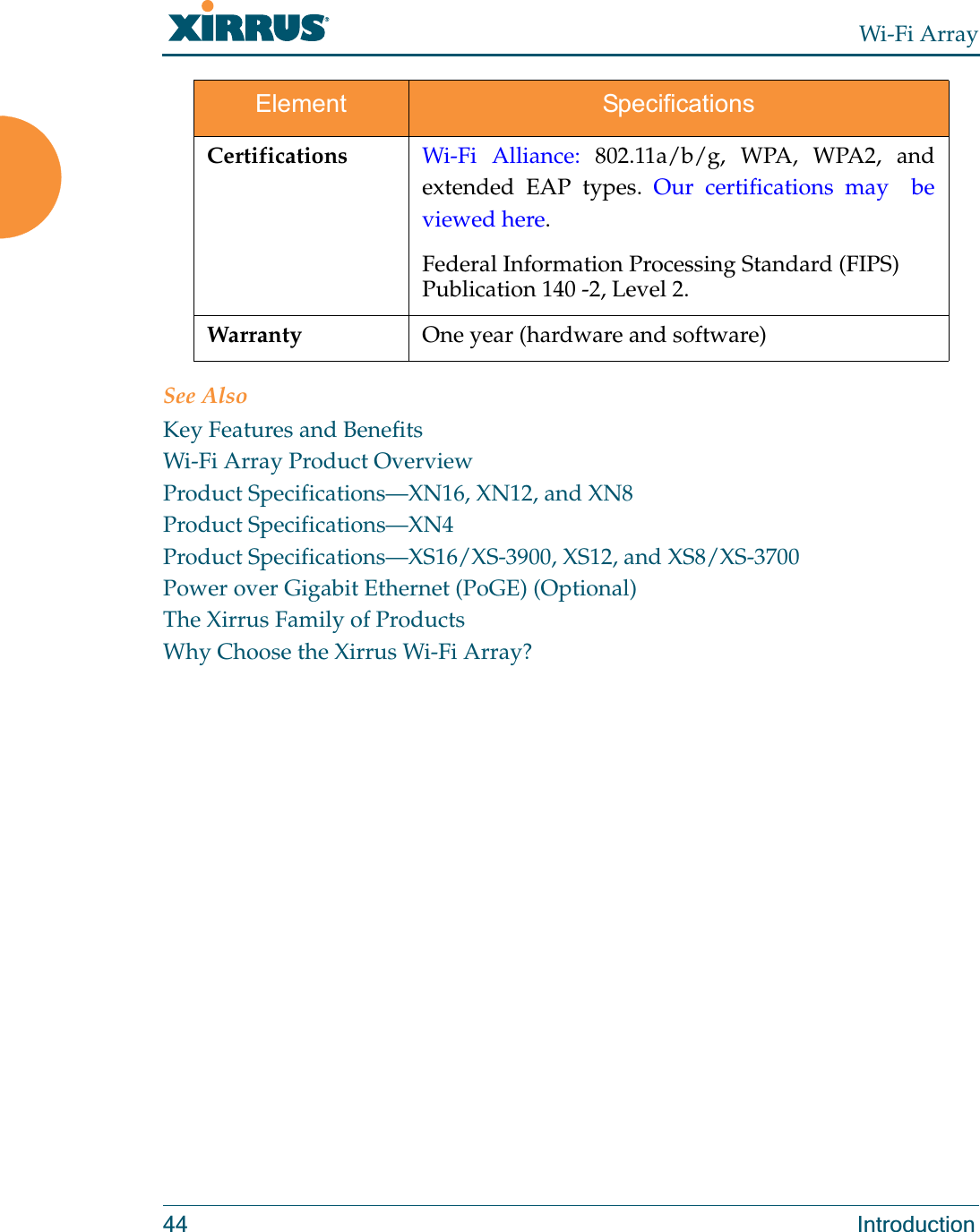 Wi-Fi Array44 IntroductionSee AlsoKey Features and BenefitsWi-Fi Array Product OverviewProduct Specifications—XN16, XN12, and XN8Product Specifications—XN4Product Specifications—XS16/XS-3900, XS12, and XS8/XS-3700Power over Gigabit Ethernet (PoGE) (Optional)The Xirrus Family of ProductsWhy Choose the Xirrus Wi-Fi Array?Certifications Wi-Fi Alliance: 802.11a/b/g, WPA, WPA2, and extended EAP types. Our certifications may  be viewed here. Federal Information Processing Standard (FIPS) Publication 140 -2, Level 2. Warranty One year (hardware and software)Element Specifications