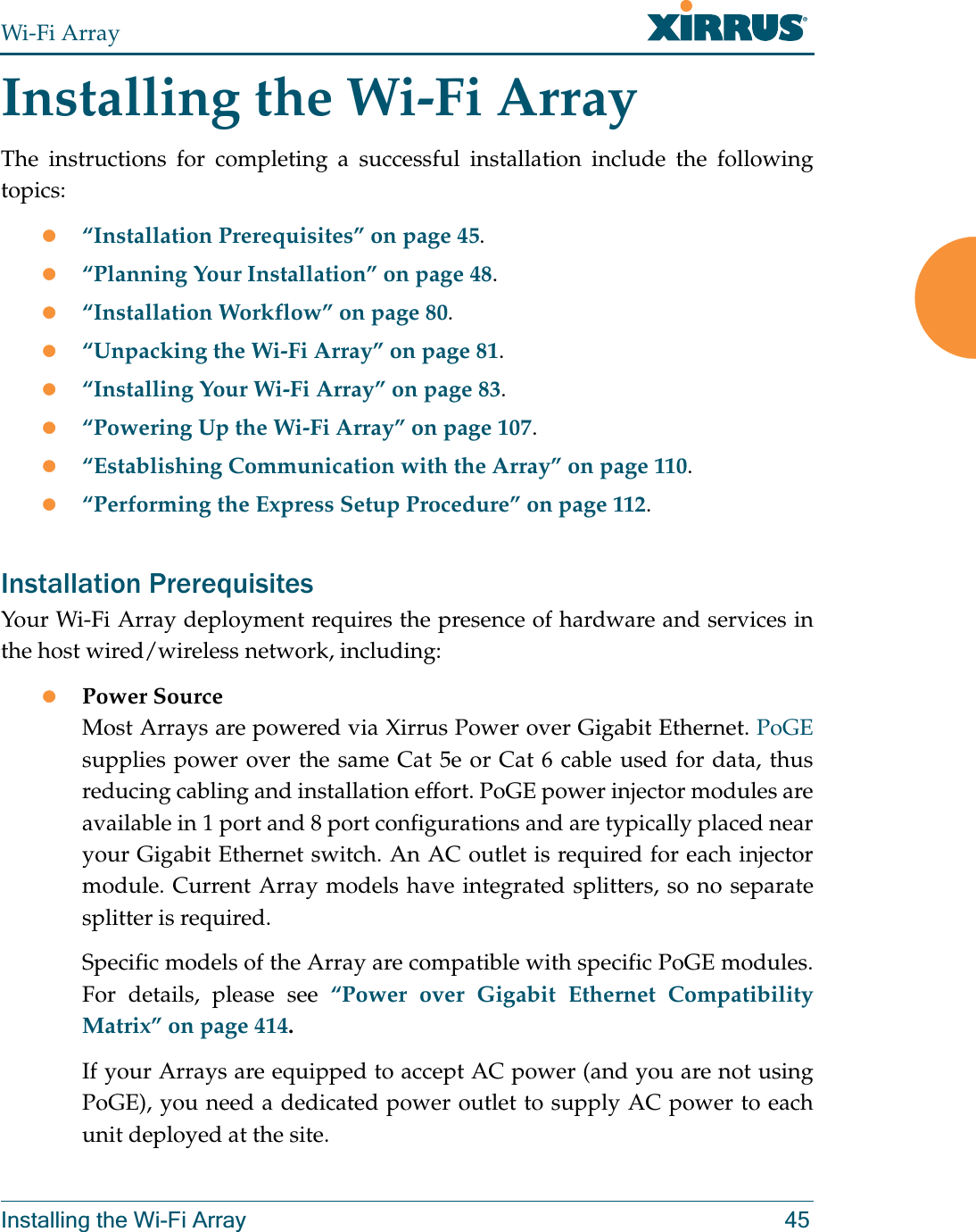 Wi-Fi ArrayInstalling the Wi-Fi Array 45Installing the Wi-Fi ArrayThe instructions for completing a successful installation include the following topics:z“Installation Prerequisites” on page 45.z“Planning Your Installation” on page 48.z“Installation Workflow” on page 80.z“Unpacking the Wi-Fi Array” on page 81.z“Installing Your Wi-Fi Array” on page 83.z“Powering Up the Wi-Fi Array” on page 107.z“Establishing Communication with the Array” on page 110.z“Performing the Express Setup Procedure” on page 112.Installation PrerequisitesYour Wi-Fi Array deployment requires the presence of hardware and services in the host wired/wireless network, including:zPower Source Most Arrays are powered via Xirrus Power over Gigabit Ethernet. PoGEsupplies power over the same Cat 5e or Cat 6 cable used for data, thus reducing cabling and installation effort. PoGE power injector modules are available in 1 port and 8 port configurations and are typically placed near your Gigabit Ethernet switch. An AC outlet is required for each injector module. Current Array models have integrated splitters, so no separate splitter is required. Specific models of the Array are compatible with specific PoGE modules. For details, please see “Power over Gigabit Ethernet Compatibility Matrix” on page 414.If your Arrays are equipped to accept AC power (and you are not using PoGE), you need a dedicated power outlet to supply AC power to each unit deployed at the site. 