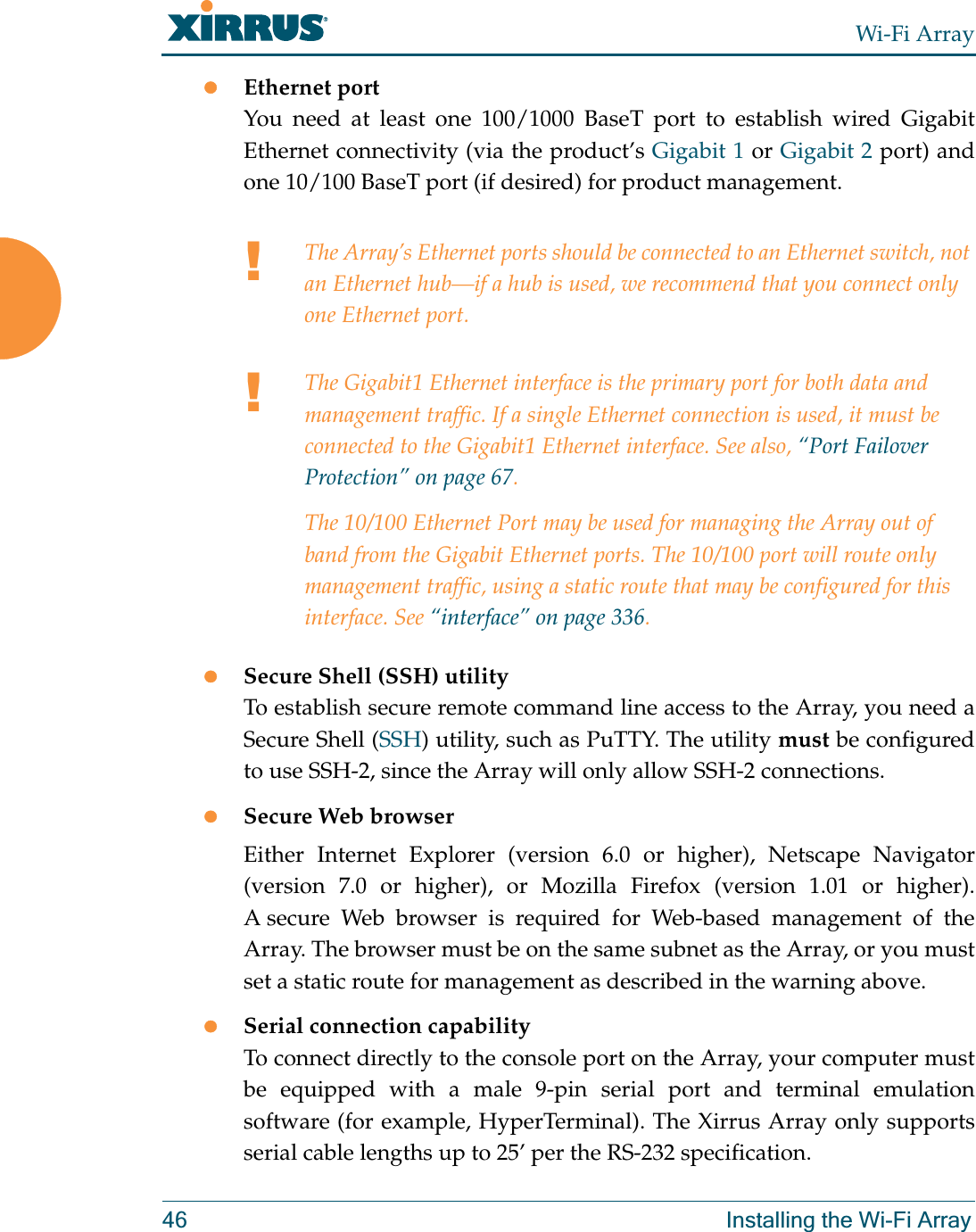 Wi-Fi Array46 Installing the Wi-Fi ArrayzEthernet port You need at least one 100/1000 BaseT port to establish wired Gigabit Ethernet connectivity (via the product’s Gigabit 1 or Gigabit 2 port) and one 10/100 BaseT port (if desired) for product management. zSecure Shell (SSH) utilityTo establish secure remote command line access to the Array, you need a Secure Shell (SSH) utility, such as PuTTY. The utility must be configured to use SSH-2, since the Array will only allow SSH-2 connections. zSecure Web browserEither Internet Explorer (version 6.0 or higher), Netscape Navigator (version 7.0 or higher), or Mozilla Firefox (version 1.01 or higher). A secure Web browser is required for Web-based management of the Array. The browser must be on the same subnet as the Array, or you must set a static route for management as described in the warning above. zSerial connection capabilityTo connect directly to the console port on the Array, your computer must be equipped with a male 9-pin serial port and terminal emulation software (for example, HyperTerminal). The Xirrus Array only supports serial cable lengths up to 25’ per the RS-232 specification. !The Array’s Ethernet ports should be connected to an Ethernet switch, not an Ethernet hub—if a hub is used, we recommend that you connect only one Ethernet port.!The Gigabit1 Ethernet interface is the primary port for both data and management traffic. If a single Ethernet connection is used, it must be connected to the Gigabit1 Ethernet interface. See also, “Port Failover Protection” on page 67.The 10/100 Ethernet Port may be used for managing the Array out of band from the Gigabit Ethernet ports. The 10/100 port will route only management traffic, using a static route that may be configured for this interface. See “interface” on page 336. 