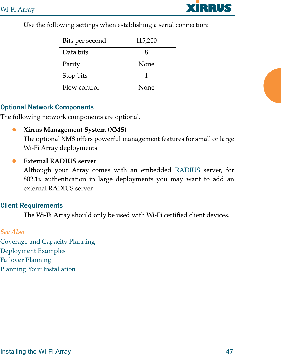 Wi-Fi ArrayInstalling the Wi-Fi Array 47Use the following settings when establishing a serial connection:Optional Network ComponentsThe following network components are optional.zXirrus Management System (XMS)The optional XMS offers powerful management features for small or large Wi-Fi Array deployments.zExternal RADIUS serverAlthough your Array comes with an embedded RADIUS server, for 802.1x authentication in large deployments you may want to add an external RADIUS server.Client RequirementsThe Wi-Fi Array should only be used with Wi-Fi certified client devices.See AlsoCoverage and Capacity PlanningDeployment ExamplesFailover PlanningPlanning Your InstallationBits per second 115,200Data bits 8Parity NoneStop bits 1Flow control None