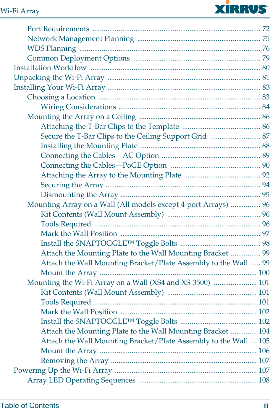 Wi-Fi ArrayTable of Contents iiiPort Requirements  .......................................................................................... 72Network Management Planning  .................................................................. 75WDS Planning  ................................................................................................. 76Common Deployment Options  .................................................................... 79Installation Workflow  ........................................................................................... 80Unpacking the Wi-Fi Array .................................................................................. 81Installing Your Wi-Fi Array .................................................................................. 83Choosing a Location ....................................................................................... 83Wiring Considerations ............................................................................ 84Mounting the Array on a Ceiling  ................................................................. 86Attaching the T-Bar Clips to the Template  .......................................... 86Secure the T-Bar Clips to the Ceiling Support Grid  ........................... 87Installing the Mounting Plate  ................................................................ 88Connecting the Cables—AC Option ..................................................... 89Connecting the Cables—PoGE Option  ................................................ 90Attaching the Array to the Mounting Plate ......................................... 92Securing the Array ................................................................................... 94Dismounting the Array ........................................................................... 95Mounting Array on a Wall (All models except 4-port Arrays) ................ 96Kit Contents (Wall Mount Assembly)  .................................................. 96Tools Required ......................................................................................... 96Mark the Wall Position  ........................................................................... 97Install the SNAPTOGGLE™ Toggle Bolts ........................................... 98Attach the Mounting Plate to the Wall Mounting Bracket ................ 99Attach the Wall Mounting Bracket/Plate Assembly to the Wall  ..... 99Mount the Array .................................................................................... 100Mounting the Wi-Fi Array on a Wall (XS4 and XS-3500)  ....................... 101Kit Contents (Wall Mount Assembly)  ................................................ 101Tools Required ....................................................................................... 101Mark the Wall Position  ......................................................................... 102Install the SNAPTOGGLE™ Toggle Bolts ......................................... 102Attach the Mounting Plate to the Wall Mounting Bracket .............. 104Attach the Wall Mounting Bracket/Plate Assembly to the Wall  ... 105Mount the Array .................................................................................... 106Removing the Array .............................................................................. 107Powering Up the Wi-Fi Array ............................................................................ 107Array LED Operating Sequences  ............................................................... 108