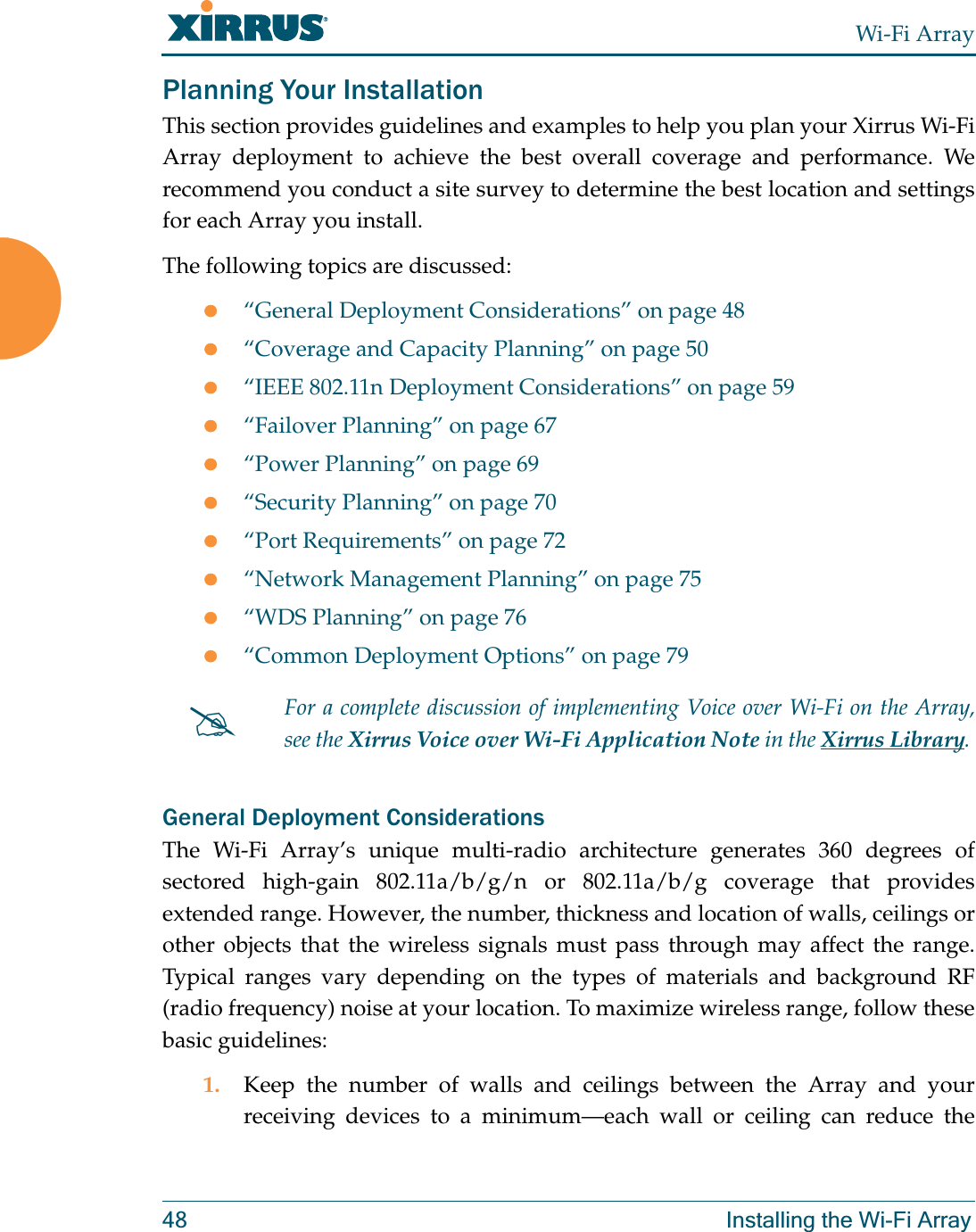 Wi-Fi Array48 Installing the Wi-Fi ArrayPlanning Your InstallationThis section provides guidelines and examples to help you plan your Xirrus Wi-Fi Array deployment to achieve the best overall coverage and performance. We recommend you conduct a site survey to determine the best location and settings for each Array you install.The following topics are discussed:z“General Deployment Considerations” on page 48z“Coverage and Capacity Planning” on page 50z“IEEE 802.11n Deployment Considerations” on page 59z“Failover Planning” on page 67z“Power Planning” on page 69z“Security Planning” on page 70z“Port Requirements” on page 72z“Network Management Planning” on page 75z“WDS Planning” on page 76z“Common Deployment Options” on page 79General Deployment ConsiderationsThe Wi-Fi Array’s unique multi-radio architecture generates 360 degrees of sectored high-gain 802.11a/b/g/n or 802.11a/b/g coverage that provides extended range. However, the number, thickness and location of walls, ceilings or other objects that the wireless signals must pass through may affect the range. Typical ranges vary depending on the types of materials and background RF (radio frequency) noise at your location. To maximize wireless range, follow these basic guidelines:1. Keep the number of walls and ceilings between the Array and your receiving devices to a minimum—each wall or ceiling can reduce the #For a complete discussion of implementing Voice over Wi-Fi on the Array, see the Xirrus Voice over Wi-Fi Application Note in the Xirrus Library. 