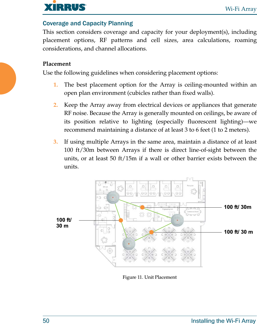 Wi-Fi Array50 Installing the Wi-Fi ArrayCoverage and Capacity PlanningThis section considers coverage and capacity for your deployment(s), including placement options, RF patterns and cell sizes, area calculations, roaming considerations, and channel allocations.PlacementUse the following guidelines when considering placement options:1. The best placement option for the Array is ceiling-mounted within an open plan environment (cubicles rather than fixed walls).2. Keep the Array away from electrical devices or appliances that generate RF noise. Because the Array is generally mounted on ceilings, be aware of its position relative to lighting (especially fluorescent lighting)—we recommend maintaining a distance of at least 3 to 6 feet (1 to 2 meters).3. If using multiple Arrays in the same area, maintain a distance of at least 100 ft/30m between Arrays if there is direct line-of-sight between the units, or at least 50 ft/15m if a wall or other barrier exists between the units.Figure 11. Unit Placement100 ft/ 30m100 ft/ 30 m100 ft/30 m