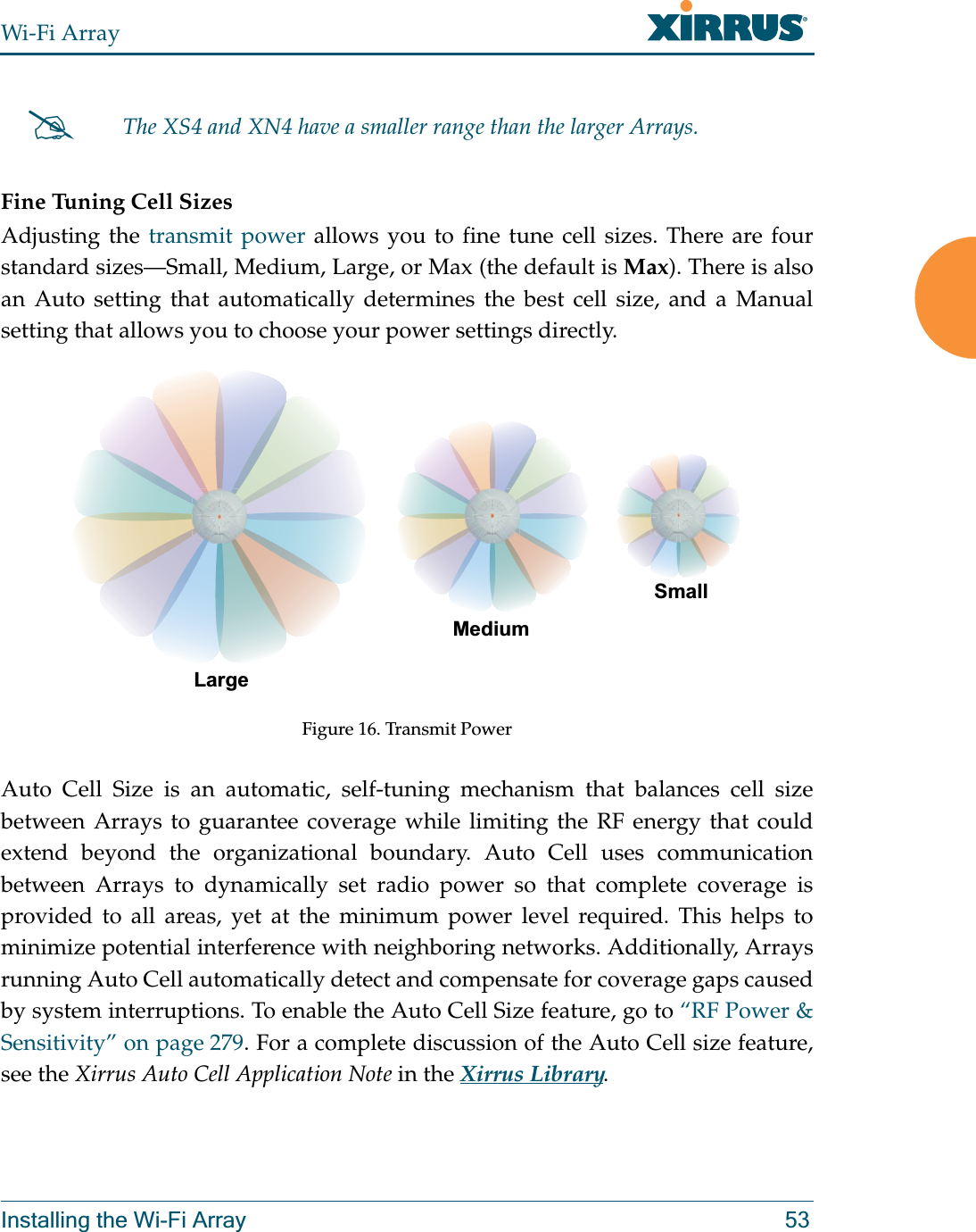 Wi-Fi ArrayInstalling the Wi-Fi Array 53Fine Tuning Cell SizesAdjusting the transmit power allows you to fine tune cell sizes. There are four standard sizes—Small, Medium, Large, or Max (the default is Max). There is also an Auto setting that automatically determines the best cell size, and a Manual setting that allows you to choose your power settings directly. Figure 16. Transmit PowerAuto Cell Size is an automatic, self-tuning mechanism that balances cell size between Arrays to guarantee coverage while limiting the RF energy that could extend beyond the organizational boundary. Auto Cell uses communication between Arrays to dynamically set radio power so that complete coverage is provided to all areas, yet at the minimum power level required. This helps to minimize potential interference with neighboring networks. Additionally, Arrays running Auto Cell automatically detect and compensate for coverage gaps caused by system interruptions. To enable the Auto Cell Size feature, go to “RF Power &amp; Sensitivity” on page 279. For a complete discussion of the Auto Cell size feature, see the Xirrus Auto Cell Application Note in the Xirrus Library. #The XS4 and XN4 have a smaller range than the larger Arrays.LargeMediumSmall