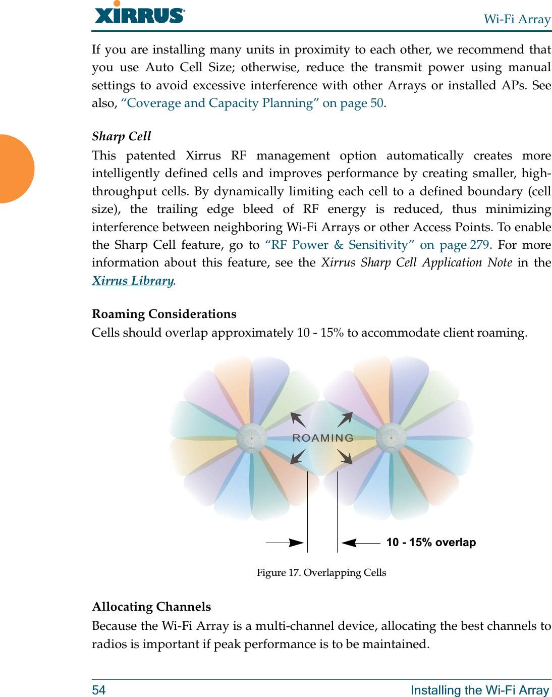 Wi-Fi Array54 Installing the Wi-Fi ArrayIf you are installing many units in proximity to each other, we recommend that you use Auto Cell Size; otherwise, reduce the transmit power using manual settings to avoid excessive interference with other Arrays or installed APs. See also, “Coverage and Capacity Planning” on page 50.Sharp CellThis patented Xirrus RF management option automatically creates more intelligently defined cells and improves performance by creating smaller, high-throughput cells. By dynamically limiting each cell to a defined boundary (cell size), the trailing edge bleed of RF energy is reduced, thus minimizing interference between neighboring Wi-Fi Arrays or other Access Points. To enable the Sharp Cell feature, go to “RF Power &amp; Sensitivity” on page 279. For more information about this feature, see the Xirrus Sharp Cell Application Note in the Xirrus Library. Roaming ConsiderationsCells should overlap approximately 10 - 15% to accommodate client roaming.Figure 17. Overlapping CellsAllocating ChannelsBecause the Wi-Fi Array is a multi-channel device, allocating the best channels to radios is important if peak performance is to be maintained.ROAMING10 - 15% overlap