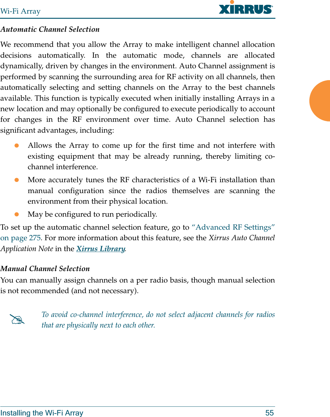 Wi-Fi ArrayInstalling the Wi-Fi Array 55Automatic Channel SelectionWe recommend that you allow the Array to make intelligent channel allocation decisions automatically. In the automatic mode, channels are allocated dynamically, driven by changes in the environment. Auto Channel assignment is performed by scanning the surrounding area for RF activity on all channels, then automatically selecting and setting channels on the Array to the best channels available. This function is typically executed when initially installing Arrays in a new location and may optionally be configured to execute periodically to account for changes in the RF environment over time. Auto Channel selection has significant advantages, including: zAllows the Array to come up for the first time and not interfere with existing equipment that may be already running, thereby limiting co-channel interference.zMore accurately tunes the RF characteristics of a Wi-Fi installation than manual configuration since the radios themselves are scanning the environment from their physical location. zMay be configured to run periodically. To set up the automatic channel selection feature, go to “Advanced RF Settings” on page 275. For more information about this feature, see the Xirrus Auto Channel Application Note in the Xirrus Library. Manual Channel SelectionYou can manually assign channels on a per radio basis, though manual selection is not recommended (and not necessary).#To avoid co-channel interference, do not select adjacent channels for radios that are physically next to each other.