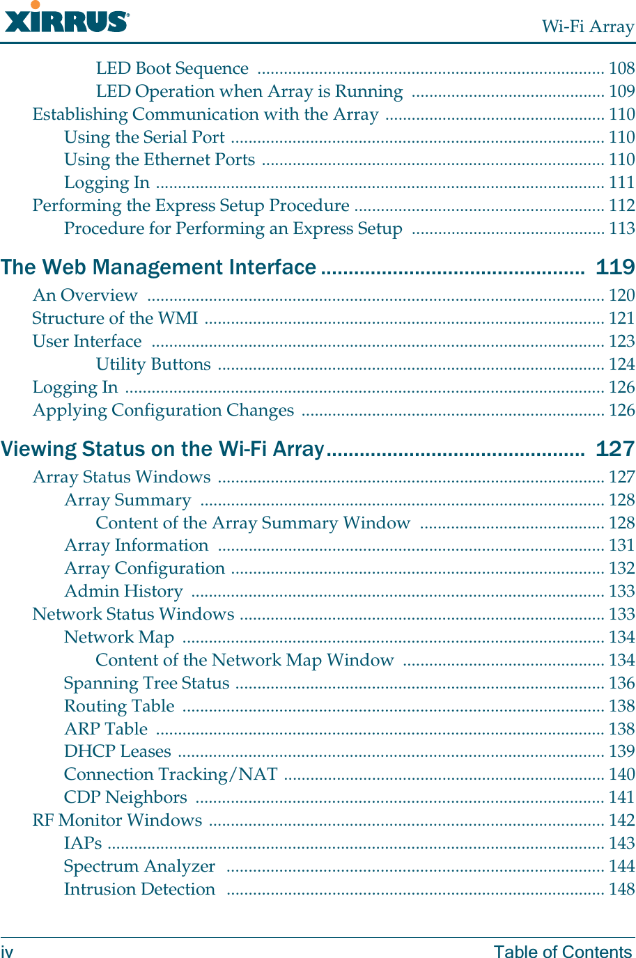 Wi-Fi Arrayiv Table of ContentsLED Boot Sequence  ............................................................................... 108LED Operation when Array is Running  ............................................ 109Establishing Communication with the Array .................................................. 110Using the Serial Port ..................................................................................... 110Using the Ethernet Ports .............................................................................. 110Logging In ...................................................................................................... 111Performing the Express Setup Procedure ......................................................... 112Procedure for Performing an Express Setup  ............................................ 113The Web Management Interface ................................................  119An Overview  ........................................................................................................ 120Structure of the WMI ........................................................................................... 121User Interface  ....................................................................................................... 123Utility Buttons ........................................................................................ 124Logging In ............................................................................................................. 126Applying Configuration Changes ..................................................................... 126Viewing Status on the Wi-Fi Array...............................................  127Array Status Windows ........................................................................................ 127Array Summary  ............................................................................................ 128Content of the Array Summary Window  .......................................... 128Array Information  ........................................................................................ 131Array Configuration ..................................................................................... 132Admin History  .............................................................................................. 133Network Status Windows ................................................................................... 133Network Map  ................................................................................................ 134Content of the Network Map Window  .............................................. 134Spanning Tree Status .................................................................................... 136Routing Table  ................................................................................................ 138ARP Table  ...................................................................................................... 138DHCP Leases ................................................................................................. 139Connection Tracking/NAT ......................................................................... 140CDP Neighbors  ............................................................................................. 141RF Monitor Windows .......................................................................................... 142IAPs ................................................................................................................. 143Spectrum Analyzer  ...................................................................................... 144Intrusion Detection  ...................................................................................... 148