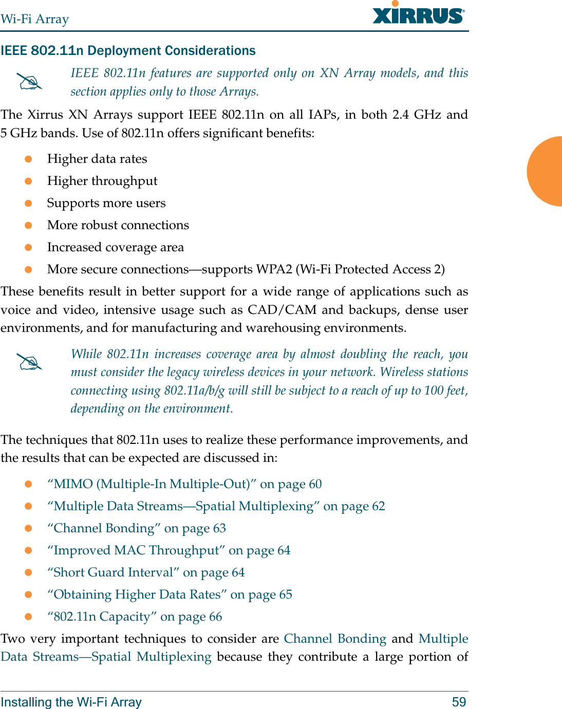 Wi-Fi ArrayInstalling the Wi-Fi Array 59IEEE 802.11n Deployment ConsiderationsThe Xirrus XN Arrays support IEEE 802.11n on all IAPs, in both 2.4 GHz and 5 GHz bands. Use of 802.11n offers significant benefits: zHigher data rateszHigher throughput zSupports more userszMore robust connectionszIncreased coverage areazMore secure connections—supports WPA2 (Wi-Fi Protected Access 2)These benefits result in better support for a wide range of applications such as voice and video, intensive usage such as CAD/CAM and backups, dense user environments, and for manufacturing and warehousing environments. The techniques that 802.11n uses to realize these performance improvements, and the results that can be expected are discussed in:z“MIMO (Multiple-In Multiple-Out)” on page 60z“Multiple Data Streams—Spatial Multiplexing” on page 62z“Channel Bonding” on page 63z“Improved MAC Throughput” on page 64z“Short Guard Interval” on page 64z“Obtaining Higher Data Rates” on page 65z“802.11n Capacity” on page 66Two very important techniques to consider are Channel Bonding and Multiple Data Streams—Spatial Multiplexing because they contribute a large portion of #IEEE 802.11n features are supported only on XN Array models, and this section applies only to those Arrays. #While 802.11n increases coverage area by almost doubling the reach, you must consider the legacy wireless devices in your network. Wireless stations connecting using 802.11a/b/g will still be subject to a reach of up to 100 feet, depending on the environment. 