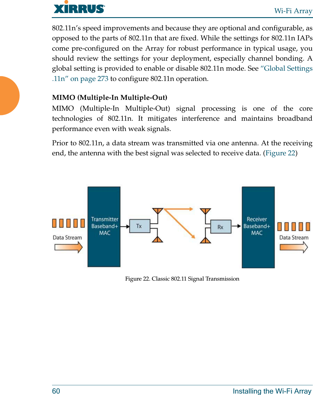 Wi-Fi Array60 Installing the Wi-Fi Array802.11n’s speed improvements and because they are optional and configurable, as opposed to the parts of 802.11n that are fixed. While the settings for 802.11n IAPs come pre-configured on the Array for robust performance in typical usage, you should review the settings for your deployment, especially channel bonding. A global setting is provided to enable or disable 802.11n mode. See “Global Settings .11n” on page 273 to configure 802.11n operation. MIMO (Multiple-In Multiple-Out) MIMO (Multiple-In Multiple-Out) signal processing is one of the core technologies of 802.11n. It mitigates interference and maintains broadband performance even with weak signals.Prior to 802.11n, a data stream was transmitted via one antenna. At the receiving end, the antenna with the best signal was selected to receive data. (Figure 22)Figure 22. Classic 802.11 Signal Transmission