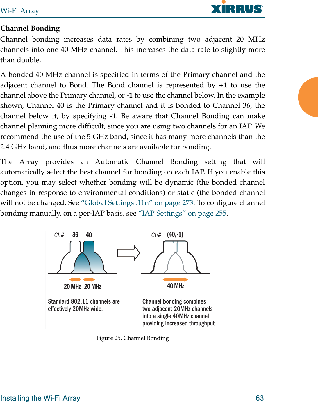 Wi-Fi ArrayInstalling the Wi-Fi Array 63Channel BondingChannel bonding increases data rates by combining two adjacent 20 MHz channels into one 40 MHz channel. This increases the data rate to slightly more than double. A bonded 40 MHz channel is specified in terms of the Primary channel and the adjacent channel to Bond. The Bond channel is represented by +1 to use the channel above the Primary channel, or -1 to use the channel below. In the example shown, Channel 40 is the Primary channel and it is bonded to Channel 36, the channel below it, by specifying -1. Be aware that Channel Bonding can make channel planning more difficult, since you are using two channels for an IAP. We recommend the use of the 5 GHz band, since it has many more channels than the 2.4 GHz band, and thus more channels are available for bonding. The Array provides an Automatic Channel Bonding setting that will automatically select the best channel for bonding on each IAP. If you enable this option, you may select whether bonding will be dynamic (the bonded channel changes in response to environmental conditions) or static (the bonded channel will not be changed. See “Global Settings .11n” on page 273. To configure channel bonding manually, on a per-IAP basis, see “IAP Settings” on page 255. Figure 25. Channel BondingCh# Ch#4020 MHz 20 MHz3640 MHz(40, -1)Standard 802.11 channels are effectively 20MHz wide. Channel bonding combines two adjacent 20MHz channels into a single 40MHz channel providing increased throughput.