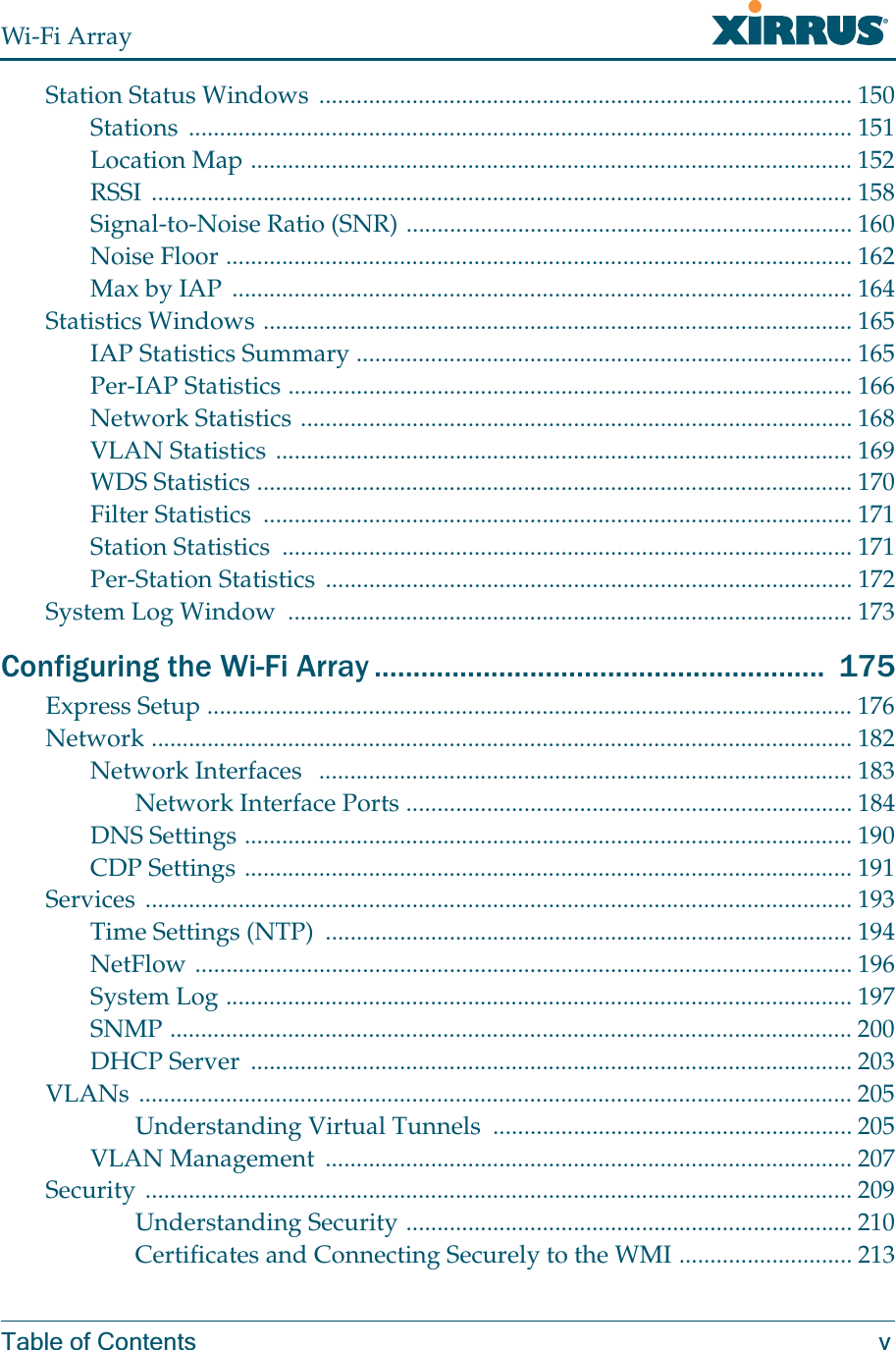 Wi-Fi ArrayTable of Contents vStation Status Windows  ...................................................................................... 150Stations ........................................................................................................... 151Location Map ................................................................................................. 152RSSI ................................................................................................................. 158Signal-to-Noise Ratio (SNR) ........................................................................ 160Noise Floor ..................................................................................................... 162Max by IAP  .................................................................................................... 164Statistics Windows ............................................................................................... 165IAP Statistics Summary ................................................................................ 165Per-IAP Statistics ........................................................................................... 166Network Statistics ......................................................................................... 168VLAN Statistics ............................................................................................. 169WDS Statistics ................................................................................................ 170Filter Statistics  ............................................................................................... 171Station Statistics  ............................................................................................ 171Per-Station Statistics  ..................................................................................... 172System Log Window  ........................................................................................... 173Configuring the Wi-Fi Array ..........................................................  175Express Setup ........................................................................................................ 176Network ................................................................................................................. 182Network Interfaces   ...................................................................................... 183Network Interface Ports ........................................................................ 184DNS Settings .................................................................................................. 190CDP Settings .................................................................................................. 191Services .................................................................................................................. 193Time Settings (NTP)  ..................................................................................... 194NetFlow .......................................................................................................... 196System Log ..................................................................................................... 197SNMP .............................................................................................................. 200DHCP Server  ................................................................................................. 203VLANs ................................................................................................................... 205Understanding Virtual Tunnels  .......................................................... 205VLAN Management  ..................................................................................... 207Security .................................................................................................................. 209Understanding Security ........................................................................ 210Certificates and Connecting Securely to the WMI ............................ 213