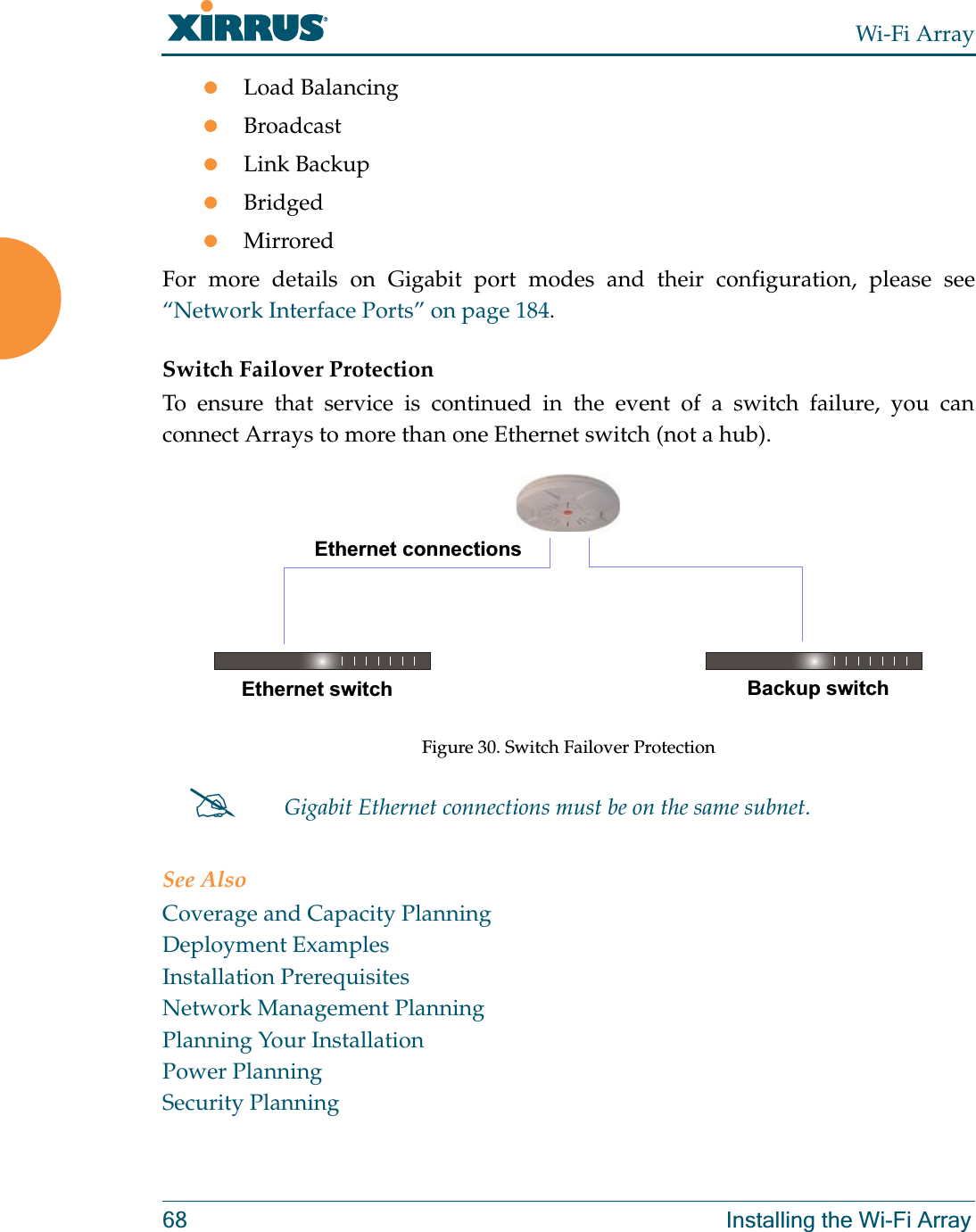 Wi-Fi Array68 Installing the Wi-Fi ArrayzLoad BalancingzBroadcastzLink BackupzBridgedzMirroredFor more details on Gigabit port modes and their configuration, please see “Network Interface Ports” on page 184. Switch Failover ProtectionTo ensure that service is continued in the event of a switch failure, you can connect Arrays to more than one Ethernet switch (not a hub).Figure 30. Switch Failover ProtectionSee AlsoCoverage and Capacity PlanningDeployment ExamplesInstallation PrerequisitesNetwork Management PlanningPlanning Your InstallationPower PlanningSecurity Planning#Gigabit Ethernet connections must be on the same subnet.Ethernet switch Backup switchEthernet connections