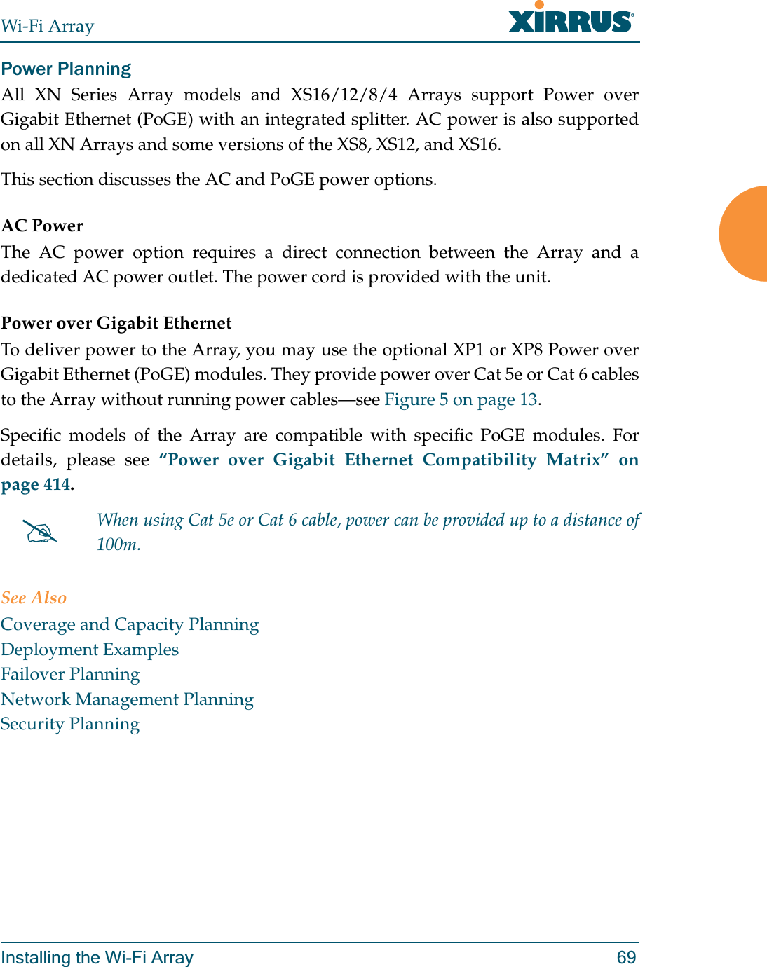 Wi-Fi ArrayInstalling the Wi-Fi Array 69Power Planning All XN Series Array models and XS16/12/8/4 Arrays support Power over Gigabit Ethernet (PoGE) with an integrated splitter. AC power is also supported on all XN Arrays and some versions of the XS8, XS12, and XS16. This section discusses the AC and PoGE power options.AC PowerThe AC power option requires a direct connection between the Array and a dedicated AC power outlet. The power cord is provided with the unit.Power over Gigabit EthernetTo deliver power to the Array, you may use the optional XP1 or XP8 Power over Gigabit Ethernet (PoGE) modules. They provide power over Cat 5e or Cat 6 cables to the Array without running power cables—see Figure 5 on page 13. Specific models of the Array are compatible with specific PoGE modules. For details, please see “Power over Gigabit Ethernet Compatibility Matrix” on page 414.  See AlsoCoverage and Capacity PlanningDeployment ExamplesFailover PlanningNetwork Management PlanningSecurity Planning#When using Cat 5e or Cat 6 cable, power can be provided up to a distance of 100m.