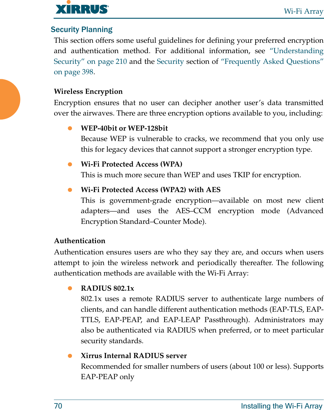 Wi-Fi Array70 Installing the Wi-Fi ArraySecurity PlanningThis section offers some useful guidelines for defining your preferred encryption and authentication method. For additional information, see “Understanding Security” on page 210 and the Security section of “Frequently Asked Questions” on page 398.Wireless EncryptionEncryption ensures that no user can decipher another user’s data transmitted over the airwaves. There are three encryption options available to you, including:zWEP-40bit or WEP-128bitBecause WEP is vulnerable to cracks, we recommend that you only use this for legacy devices that cannot support a stronger encryption type.zWi-Fi Protected Access (WPA)This is much more secure than WEP and uses TKIP for encryption.zWi-Fi Protected Access (WPA2) with AES This is government-grade encryption—available on most new client adapters—and uses the AES–CCM encryption mode (Advanced Encryption Standard–Counter Mode).AuthenticationAuthentication ensures users are who they say they are, and occurs when users attempt to join the wireless network and periodically thereafter. The following authentication methods are available with the Wi-Fi Array:zRADIUS 802.1x 802.1x uses a remote RADIUS server to authenticate large numbers of clients, and can handle different authentication methods (EAP-TLS, EAP-TTLS, EAP-PEAP, and EAP-LEAP Passthrough). Administrators may also be authenticated via RADIUS when preferred, or to meet particular security standards. zXirrus Internal RADIUS serverRecommended for smaller numbers of users (about 100 or less). Supports EAP-PEAP only