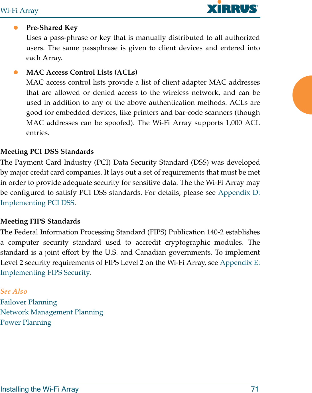 Wi-Fi ArrayInstalling the Wi-Fi Array 71zPre-Shared KeyUses a pass-phrase or key that is manually distributed to all authorized users. The same passphrase is given to client devices and entered into each Array.zMAC Access Control Lists (ACLs)MAC access control lists provide a list of client adapter MAC addresses that are allowed or denied access to the wireless network, and can be used in addition to any of the above authentication methods. ACLs are good for embedded devices, like printers and bar-code scanners (though MAC addresses can be spoofed). The Wi-Fi Array supports 1,000 ACL entries.Meeting PCI DSS StandardsThe Payment Card Industry (PCI) Data Security Standard (DSS) was developed by major credit card companies. It lays out a set of requirements that must be met in order to provide adequate security for sensitive data. The the Wi-Fi Array may be configured to satisfy PCI DSS standards. For details, please see Appendix D: Implementing PCI DSS. Meeting FIPS StandardsThe Federal Information Processing Standard (FIPS) Publication 140-2 establishes a computer security standard used to accredit cryptographic modules. The standard is a joint effort by the U.S. and Canadian governments. To implement Level 2 security requirements of FIPS Level 2 on the Wi-Fi Array, see Appendix E: Implementing FIPS Security.See AlsoFailover PlanningNetwork Management PlanningPower Planning