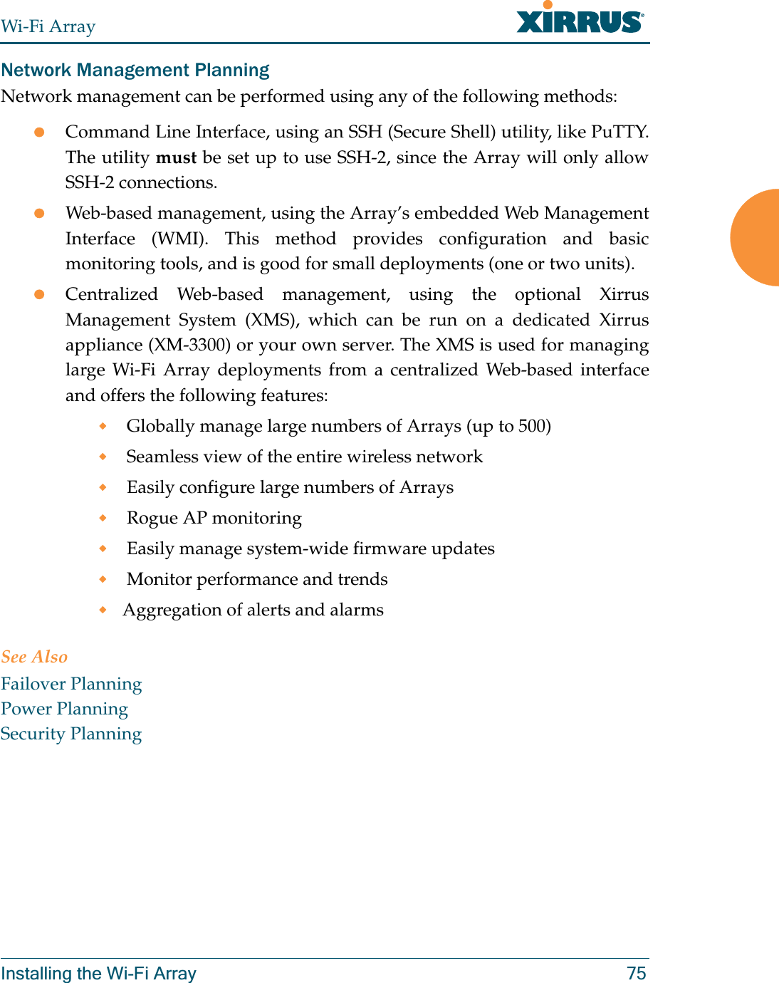 Wi-Fi ArrayInstalling the Wi-Fi Array 75Network Management PlanningNetwork management can be performed using any of the following methods:zCommand Line Interface, using an SSH (Secure Shell) utility, like PuTTY. The utility must be set up to use SSH-2, since the Array will only allow SSH-2 connections. zWeb-based management, using the Array’s embedded Web Management Interface (WMI). This method provides configuration and basic monitoring tools, and is good for small deployments (one or two units).zCentralized Web-based management, using the optional Xirrus Management System (XMS), which can be run on a dedicated Xirrus appliance (XM-3300) or your own server. The XMS is used for managing large Wi-Fi Array deployments from a centralized Web-based interface and offers the following features: Globally manage large numbers of Arrays (up to 500) Seamless view of the entire wireless network Easily configure large numbers of Arrays  Rogue AP monitoring Easily manage system-wide firmware updates  Monitor performance and trendsAggregation of alerts and alarmsSee AlsoFailover PlanningPower PlanningSecurity Planning