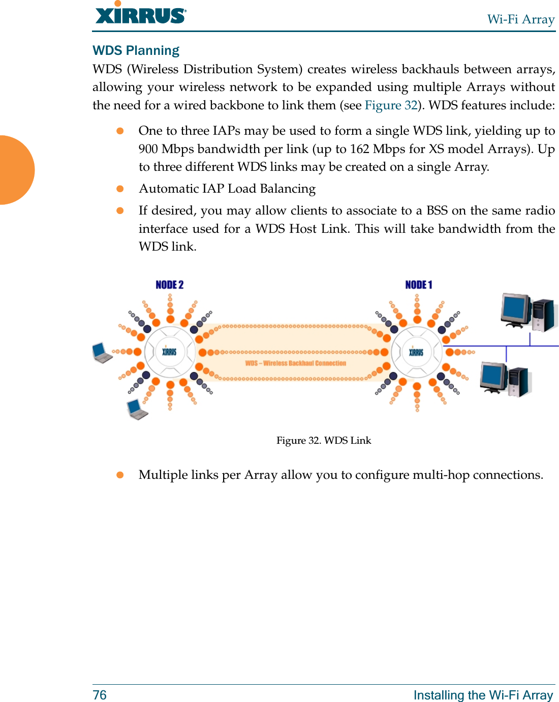 Wi-Fi Array76 Installing the Wi-Fi ArrayWDS PlanningWDS (Wireless Distribution System) creates wireless backhauls between arrays, allowing your wireless network to be expanded using multiple Arrays without the need for a wired backbone to link them (see Figure 32). WDS features include:zOne to three IAPs may be used to form a single WDS link, yielding up to 900 Mbps bandwidth per link (up to 162 Mbps for XS model Arrays). Up to three different WDS links may be created on a single Array. zAutomatic IAP Load Balancing zIf desired, you may allow clients to associate to a BSS on the same radio interface used for a WDS Host Link. This will take bandwidth from the WDS link. Figure 32. WDS LinkzMultiple links per Array allow you to configure multi-hop connections.