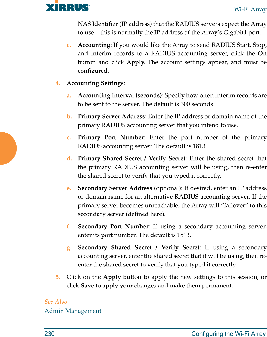 Wi-Fi Array230 Configuring the Wi-Fi ArrayNAS Identifier (IP address) that the RADIUS servers expect the Array to use—this is normally the IP address of the Array’s Gigabit1 port. c. Accounting: If you would like the Array to send RADIUS Start, Stop, and Interim records to a RADIUS accounting server, click the Onbutton and click Apply. The account settings appear, and must be configured. 4. Accounting Settings: a. Accounting Interval (seconds): Specify how often Interim records are to be sent to the server. The default is 300 seconds.b. Primary Server Address: Enter the IP address or domain name of theprimary RADIUS accounting server that you intend to use.c. Primary Port Number: Enter the port number of the primary RADIUS accounting server. The default is 1813.d. Primary Shared Secret / Verify Secret: Enter the shared secret that the primary RADIUS accounting server will be using, then re-enter the shared secret to verify that you typed it correctly.e. Secondary Server Address (optional): If desired, enter an IP address or domain name for an alternative RADIUS accounting server. If the primary server becomes unreachable, the Array will “failover” to this secondary server (defined here).f. Secondary Port Number: If using a secondary accounting server, enter its port number. The default is 1813.g. Secondary Shared Secret / Verify Secret: If using a secondary accounting server, enter the shared secret that it will be using, then re-enter the shared secret to verify that you typed it correctly.5. Click on the Apply button to apply the new settings to this session, or click Save to apply your changes and make them permanent.See AlsoAdmin Management