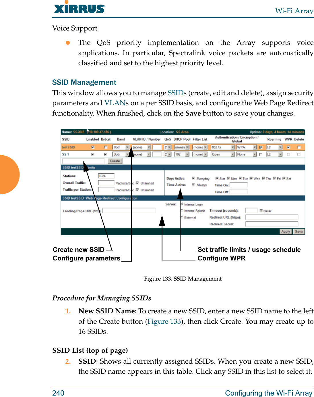 Wi-Fi Array240 Configuring the Wi-Fi ArrayVoice SupportzThe QoS priority implementation on the Array supports voice applications. In particular, Spectralink voice packets are automatically classified and set to the highest priority level. SSID ManagementThis window allows you to manage SSIDs (create, edit and delete), assign security parameters and VLANs on a per SSID basis, and configure the Web Page Redirect functionality. When finished, click on the Save button to save your changes.Figure 133. SSID Management Procedure for Managing SSIDs 1. New SSID Name: To create a new SSID, enter a new SSID name to the left of the Create button (Figure 133), then click Create. You may create up to 16 SSIDs.SSID List (top of page)2. SSID: Shows all currently assigned SSIDs. When you create a new SSID, the SSID name appears in this table. Click any SSID in this list to select it.Create new SSID Configure parametersSet traffic limits / usage scheduleConfigure WPR