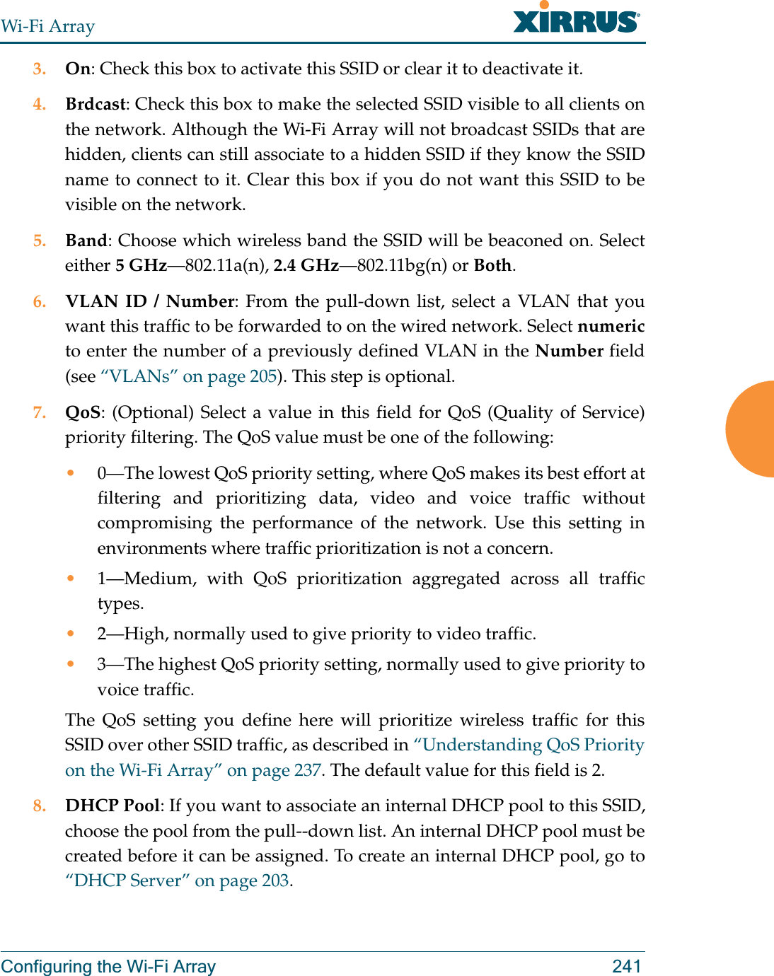Wi-Fi ArrayConfiguring the Wi-Fi Array 2413. On: Check this box to activate this SSID or clear it to deactivate it.4. Brdcast: Check this box to make the selected SSID visible to all clients on the network. Although the Wi-Fi Array will not broadcast SSIDs that are hidden, clients can still associate to a hidden SSID if they know the SSID name to connect to it. Clear this box if you do not want this SSID to be visible on the network.5. Band: Choose which wireless band the SSID will be beaconed on. Select either 5 GHz—802.11a(n), 2.4 GHz—802.11bg(n) or Both.6. VLAN ID / Number: From the pull-down list, select a VLAN that you want this traffic to be forwarded to on the wired network. Select numericto enter the number of a previously defined VLAN in the Number field (see “VLANs” on page 205). This step is optional.7. QoS: (Optional) Select a value in this field for QoS (Quality of Service) priority filtering. The QoS value must be one of the following: •0—The lowest QoS priority setting, where QoS makes its best effort at filtering and prioritizing data, video and voice traffic without compromising the performance of the network. Use this setting in environments where traffic prioritization is not a concern.•1—Medium, with QoS prioritization aggregated across all traffic types.•2—High, normally used to give priority to video traffic.•3—The highest QoS priority setting, normally used to give priority to voice traffic.The QoS setting you define here will prioritize wireless traffic for this SSID over other SSID traffic, as described in “Understanding QoS Priority on the Wi-Fi Array” on page 237. The default value for this field is 2. 8. DHCP Pool: If you want to associate an internal DHCP pool to this SSID, choose the pool from the pull--down list. An internal DHCP pool must be created before it can be assigned. To create an internal DHCP pool, go to “DHCP Server” on page 203.