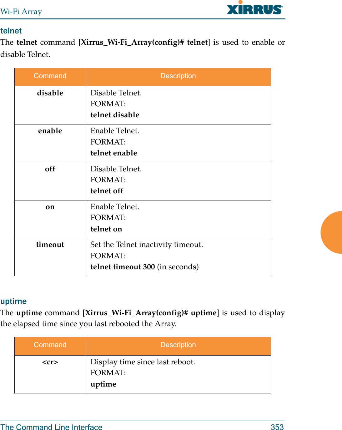 Wi-Fi ArrayThe Command Line Interface 353telnet The telnet command [Xirrus_Wi-Fi_Array(config)# telnet] is used to enable or disable Telnet.uptime The uptime command [Xirrus_Wi-Fi_Array(config)# uptime] is used to display the elapsed time since you last rebooted the Array. Command Descriptiondisable Disable Telnet.FORMAT:telnet disableenable Enable Telnet.FORMAT:telnet enableoff Disable Telnet.FORMAT:telnet offon Enable Telnet.FORMAT:telnet ontimeout Set the Telnet inactivity timeout.FORMAT:telnet timeout 300 (in seconds)Command Description&lt;cr&gt; Display time since last reboot.FORMAT:uptime