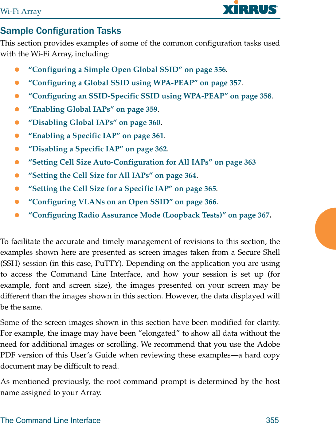 Wi-Fi ArrayThe Command Line Interface 355Sample Configuration TasksThis section provides examples of some of the common configuration tasks used with the Wi-Fi Array, including:z“Configuring a Simple Open Global SSID” on page 356.z“Configuring a Global SSID using WPA-PEAP” on page 357.z“Configuring an SSID-Specific SSID using WPA-PEAP” on page 358.z“Enabling Global IAPs” on page 359.z“Disabling Global IAPs” on page 360.z“Enabling a Specific IAP” on page 361.z“Disabling a Specific IAP” on page 362.z“Setting Cell Size Auto-Configuration for All IAPs” on page 363z“Setting the Cell Size for All IAPs” on page 364.z“Setting the Cell Size for a Specific IAP” on page 365.z“Configuring VLANs on an Open SSID” on page 366.z“Configuring Radio Assurance Mode (Loopback Tests)” on page 367.To facilitate the accurate and timely management of revisions to this section, the examples shown here are presented as screen images taken from a Secure Shell (SSH) session (in this case, PuTTY). Depending on the application you are using to access the Command Line Interface, and how your session is set up (for example, font and screen size), the images presented on your screen may be different than the images shown in this section. However, the data displayed will be the same.Some of the screen images shown in this section have been modified for clarity. For example, the image may have been “elongated” to show all data without the need for additional images or scrolling. We recommend that you use the Adobe PDF version of this User’s Guide when reviewing these examples—a hard copy document may be difficult to read.As mentioned previously, the root command prompt is determined by the host name assigned to your Array.