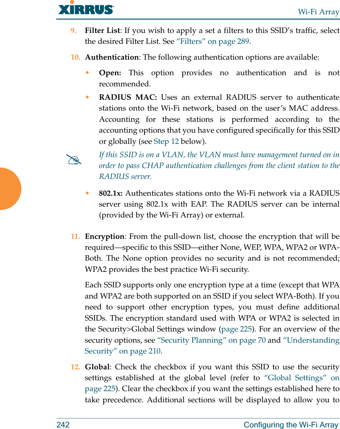 Wi-Fi Array242 Configuring the Wi-Fi Array9. Filter List: If you wish to apply a set a filters to this SSID’s traffic, select the desired Filter List. See “Filters” on page 289. 10. Authentication: The following authentication options are available: •Open: This option provides no authentication and is not recommended. •RADIUS MAC: Uses an external RADIUS server to authenticatestations onto the Wi-Fi network, based on the user’s MAC address. Accounting for these stations is performed according to the accounting options that you have configured specifically for this SSID or globally (see Step 12 below). •802.1x: Authenticates stations onto the Wi-Fi network via a RADIUS server using 802.1x with EAP. The RADIUS server can be internal (provided by the Wi-Fi Array) or external. 11. Encryption: From the pull-down list, choose the encryption that will be required—specific to this SSID—either None, WEP, WPA, WPA2 or WPA-Both. The None option provides no security and is not recommended; WPA2 provides the best practice Wi-Fi security. Each SSID supports only one encryption type at a time (except that WPA and WPA2 are both supported on an SSID if you select WPA-Both). If you need to support other encryption types, you must define additional SSIDs. The encryption standard used with WPA or WPA2 is selected in the Security&gt;Global Settings window (page 225). For an overview of the security options, see “Security Planning” on page 70 and “Understanding Security” on page 210. 12. Global: Check the checkbox if you want this SSID to use the security settings established at the global level (refer to “Global Settings” on page 225). Clear the checkbox if you want the settings established here to take precedence. Additional sections will be displayed to allow you to #If this SSID is on a VLAN, the VLAN must have management turned on in order to pass CHAP authentication challenges from the client station to the RADIUS server.