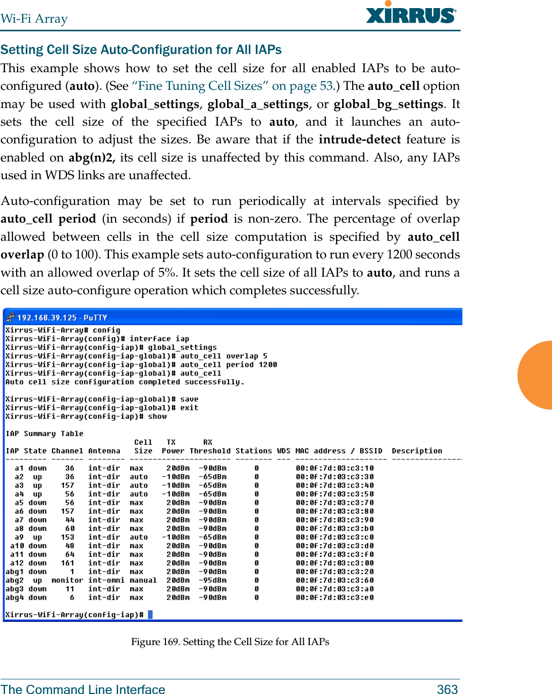 Wi-Fi ArrayThe Command Line Interface 363Setting Cell Size Auto-Configuration for All IAPsThis example shows how to set the cell size for all enabled IAPs to be auto-configured (auto). (See “Fine Tuning Cell Sizes” on page 53.) The auto_cell option may be used with global_settings, global_a_settings, or global_bg_settings. It sets the cell size of the specified IAPs to auto, and it launches an auto-configuration to adjust the sizes. Be aware that if the intrude-detect feature is enabled on abg(n)2, its cell size is unaffected by this command. Also, any IAPs used in WDS links are unaffected. Auto-configuration may be set to run periodically at intervals specified by auto_cell period (in seconds) if period is non-zero. The percentage of overlap allowed between cells in the cell size computation is specified by auto_cell overlap (0 to 100). This example sets auto-configuration to run every 1200 seconds with an allowed overlap of 5%. It sets the cell size of all IAPs to auto, and runs a cell size auto-configure operation which completes successfully. Figure 169. Setting the Cell Size for All IAPs