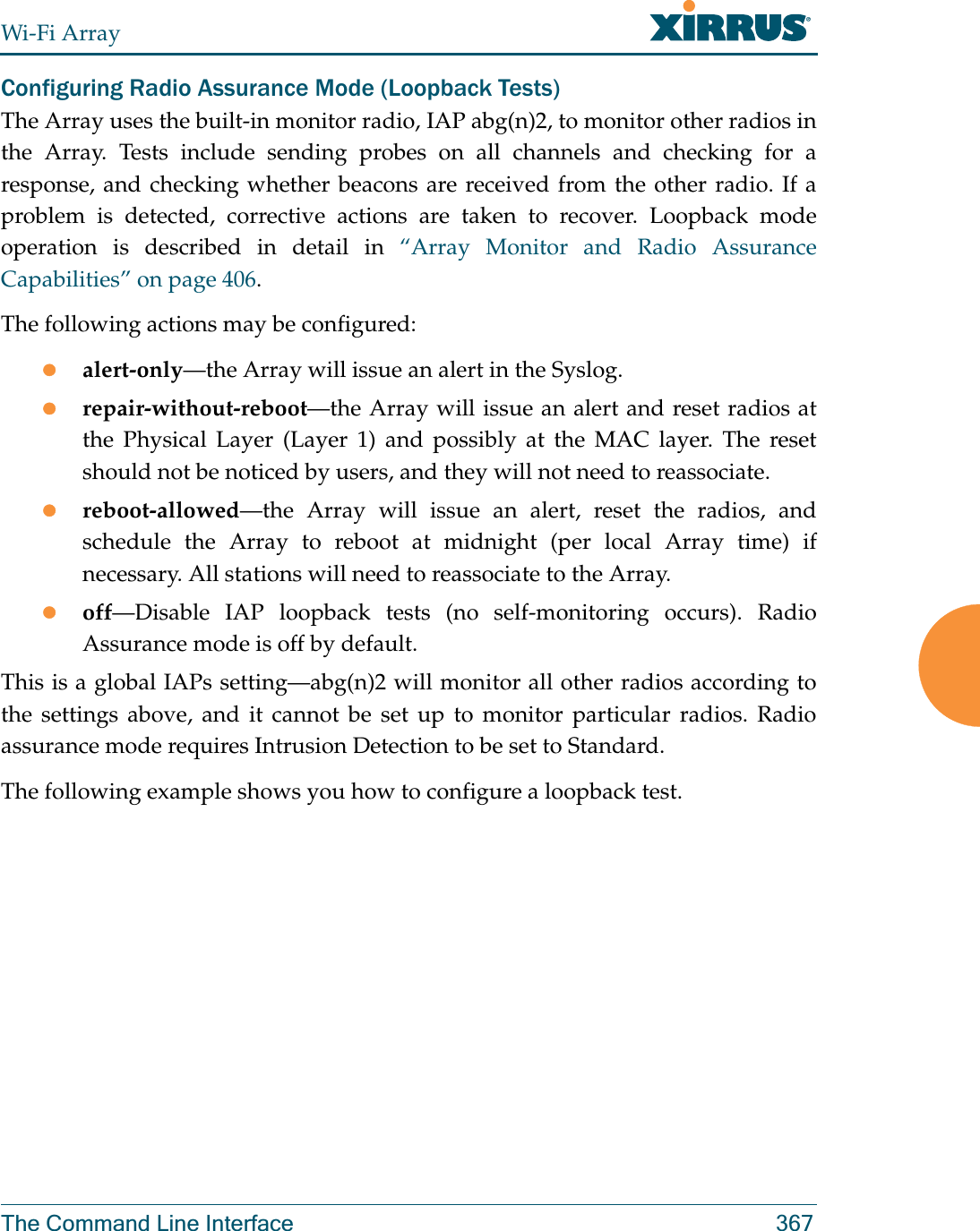 Wi-Fi ArrayThe Command Line Interface 367Configuring Radio Assurance Mode (Loopback Tests)The Array uses the built-in monitor radio, IAP abg(n)2, to monitor other radios in the Array. Tests include sending probes on all channels and checking for a response, and checking whether beacons are received from the other radio. If a problem is detected, corrective actions are taken to recover. Loopback mode operation is described in detail in “Array Monitor and Radio Assurance Capabilities” on page 406. The following actions may be configured: zalert-only—the Array will issue an alert in the Syslog. zrepair-without-reboot—the Array will issue an alert and reset radios at the Physical Layer (Layer 1) and possibly at the MAC layer. The reset should not be noticed by users, and they will not need to reassociate. zreboot-allowed—the Array will issue an alert, reset the radios, and schedule the Array to reboot at midnight (per local Array time) if necessary. All stations will need to reassociate to the Array. zoff—Disable IAP loopback tests (no self-monitoring occurs). Radio Assurance mode is off by default.This is a global IAPs setting—abg(n)2 will monitor all other radios according to the settings above, and it cannot be set up to monitor particular radios. Radio assurance mode requires Intrusion Detection to be set to Standard.The following example shows you how to configure a loopback test.