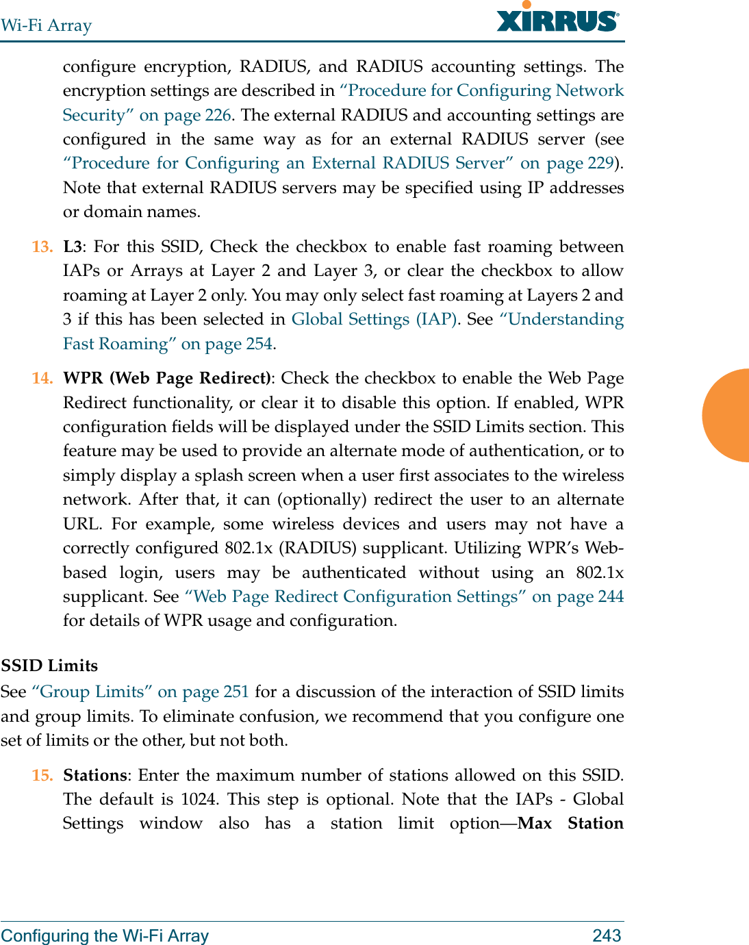 Wi-Fi ArrayConfiguring the Wi-Fi Array 243configure encryption, RADIUS, and RADIUS accounting settings. The encryption settings are described in “Procedure for Configuring Network Security” on page 226. The external RADIUS and accounting settings are configured in the same way as for an external RADIUS server (see “Procedure for Configuring an External RADIUS Server” on page 229).Note that external RADIUS servers may be specified using IP addresses or domain names.13. L3: For this SSID, Check the checkbox to enable fast roaming between IAPs or Arrays at Layer 2 and Layer 3, or clear the checkbox to allow roaming at Layer 2 only. You may only select fast roaming at Layers 2 and 3 if this has been selected in Global Settings (IAP). See “Understanding Fast Roaming” on page 254. 14. WPR (Web Page Redirect): Check the checkbox to enable the Web Page Redirect functionality, or clear it to disable this option. If enabled, WPR configuration fields will be displayed under the SSID Limits section. This feature may be used to provide an alternate mode of authentication, or to simply display a splash screen when a user first associates to the wireless network. After that, it can (optionally) redirect the user to an alternate URL. For example, some wireless devices and users may not have a correctly configured 802.1x (RADIUS) supplicant. Utilizing WPR’s Web-based login, users may be authenticated without using an 802.1x supplicant. See “Web Page Redirect Configuration Settings” on page 244for details of WPR usage and configuration. SSID LimitsSee “Group Limits” on page 251 for a discussion of the interaction of SSID limits and group limits. To eliminate confusion, we recommend that you configure one set of limits or the other, but not both. 15. Stations: Enter the maximum number of stations allowed on this SSID. The default is 1024. This step is optional. Note that the IAPs - Global Settings window also has a station limit option—Max Station 