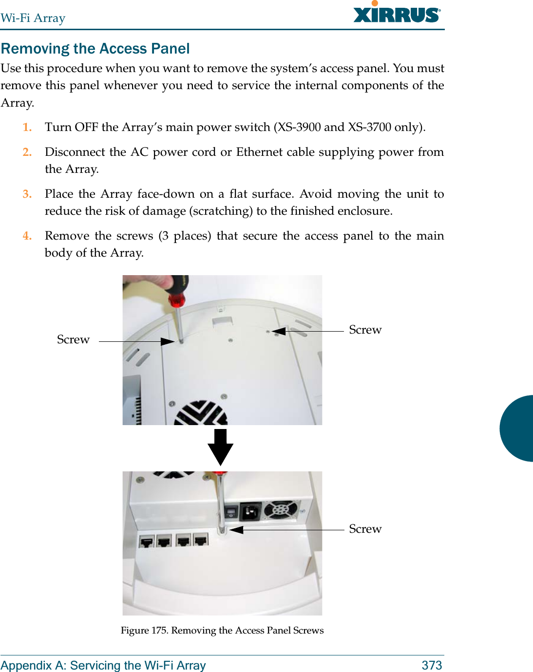 Wi-Fi ArrayAppendix A: Servicing the Wi-Fi Array 373Removing the Access PanelUse this procedure when you want to remove the system’s access panel. You must remove this panel whenever you need to service the internal components of the Array.1. Turn OFF the Array’s main power switch (XS-3900 and XS-3700 only). 2. Disconnect the AC power cord or Ethernet cable supplying power from the Array.3. Place the Array face-down on a flat surface. Avoid moving the unit to reduce the risk of damage (scratching) to the finished enclosure.4. Remove the screws (3 places) that secure the access panel to the main body of the Array.Figure 175. Removing the Access Panel ScrewsScrewScrewScrew