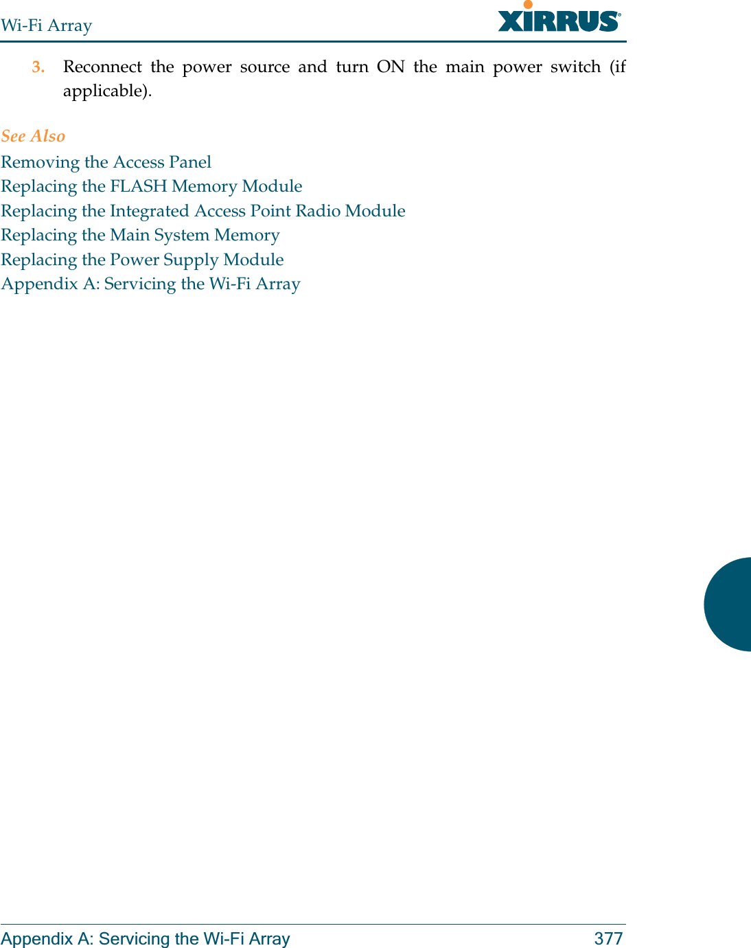 Wi-Fi ArrayAppendix A: Servicing the Wi-Fi Array 3773. Reconnect the power source and turn ON the main power switch (if applicable).See AlsoRemoving the Access PanelReplacing the FLASH Memory ModuleReplacing the Integrated Access Point Radio ModuleReplacing the Main System MemoryReplacing the Power Supply ModuleAppendix A: Servicing the Wi-Fi Array