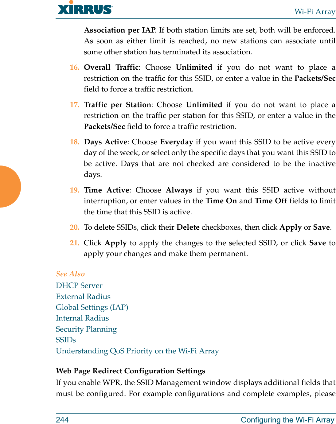 Wi-Fi Array244 Configuring the Wi-Fi ArrayAssociation per IAP. If both station limits are set, both will be enforced. As soon as either limit is reached, no new stations can associate until some other station has terminated its association. 16. Overall Traffic: Choose Unlimited if you do not want to place a restriction on the traffic for this SSID, or enter a value in the Packets/Secfield to force a traffic restriction.17. Traffic per Station: Choose Unlimited if you do not want to place a restriction on the traffic per station for this SSID, or enter a value in the Packets/Sec field to force a traffic restriction.18. Days Active: Choose Everyday if you want this SSID to be active every day of the week, or select only the specific days that you want this SSID to be active. Days that are not checked are considered to be the inactive days.19. Time Active: Choose Always if you want this SSID active without interruption, or enter values in the Time On and Time Off fields to limit the time that this SSID is active. 20. To delete SSIDs, click their Delete checkboxes, then click Apply or Save.21. Click Apply to apply the changes to the selected SSID, or click Save to apply your changes and make them permanent. See AlsoDHCP ServerExternal RadiusGlobal Settings (IAP)Internal RadiusSecurity PlanningSSIDsUnderstanding QoS Priority on the Wi-Fi ArrayWeb Page Redirect Configuration Settings If you enable WPR, the SSID Management window displays additional fields that must be configured. For example configurations and complete examples, please 