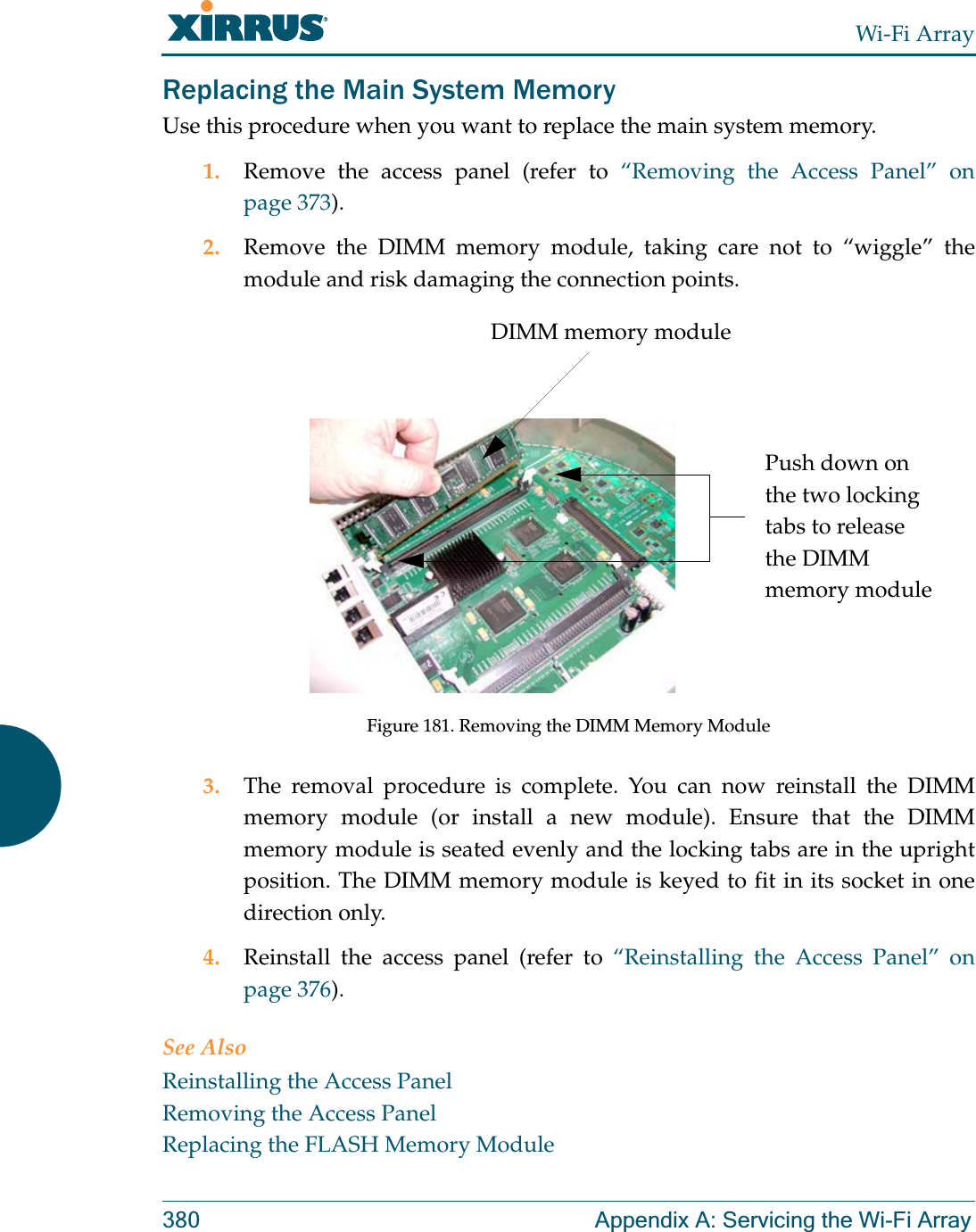 Wi-Fi Array380 Appendix A: Servicing the Wi-Fi ArrayReplacing the Main System MemoryUse this procedure when you want to replace the main system memory.1. Remove the access panel (refer to “Removing the Access Panel” on page 373).2. Remove the DIMM memory module, taking care not to “wiggle” the module and risk damaging the connection points.Figure 181. Removing the DIMM Memory Module3. The removal procedure is complete. You can now reinstall the DIMM memory module (or install a new module). Ensure that the DIMM memory module is seated evenly and the locking tabs are in the upright position. The DIMM memory module is keyed to fit in its socket in one direction only.4. Reinstall the access panel (refer to “Reinstalling the Access Panel” on page 376).See AlsoReinstalling the Access PanelRemoving the Access PanelReplacing the FLASH Memory ModuleDIMM memory modulePush down on the two locking tabs to release the DIMM memory module