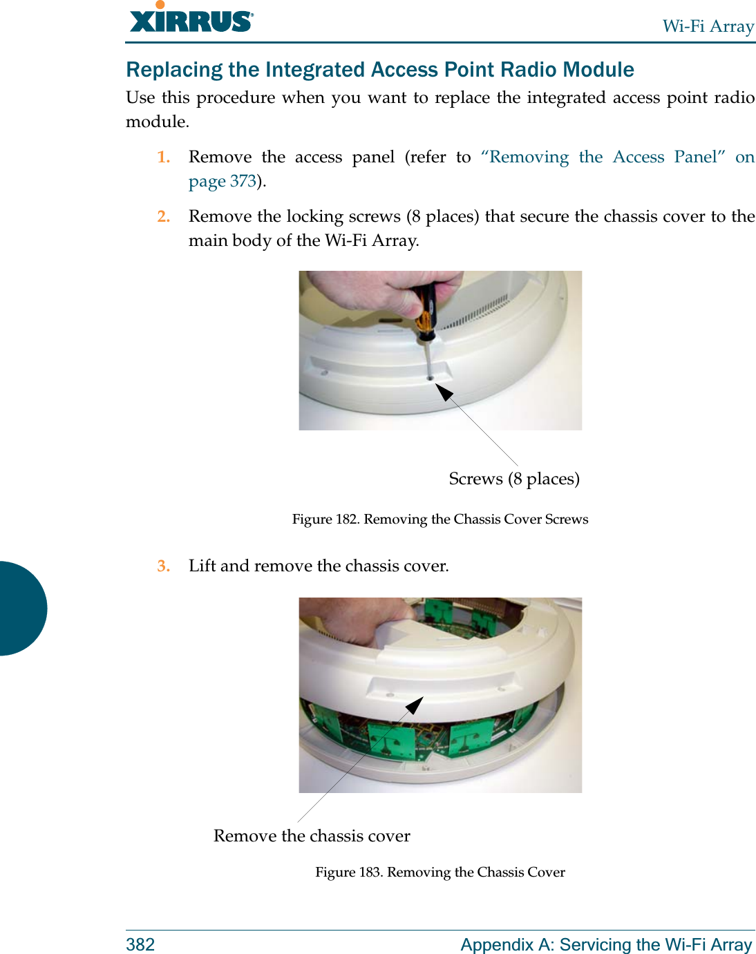 Wi-Fi Array382 Appendix A: Servicing the Wi-Fi ArrayReplacing the Integrated Access Point Radio ModuleUse this procedure when you want to replace the integrated access point radio module.1. Remove the access panel (refer to “Removing the Access Panel” on page 373).2. Remove the locking screws (8 places) that secure the chassis cover to the main body of the Wi-Fi Array.Figure 182. Removing the Chassis Cover Screws3. Lift and remove the chassis cover.Figure 183. Removing the Chassis CoverScrews (8 places)Remove the chassis cover