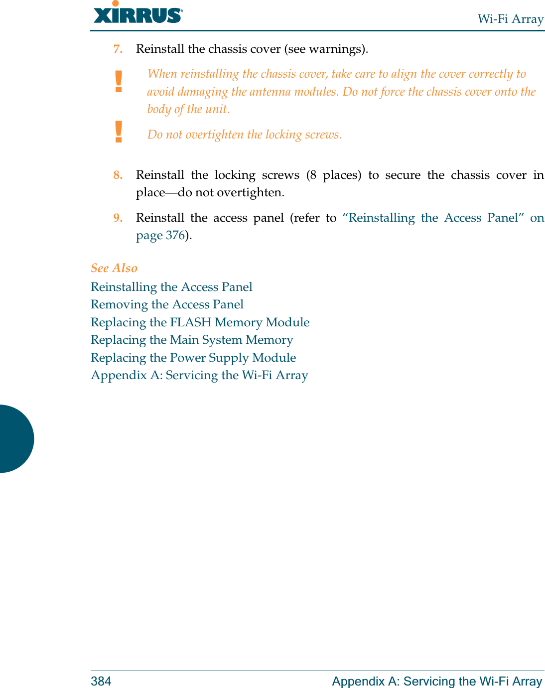 Wi-Fi Array384 Appendix A: Servicing the Wi-Fi Array7. Reinstall the chassis cover (see warnings).8. Reinstall the locking screws (8 places) to secure the chassis cover in place—do not overtighten.9. Reinstall the access panel (refer to “Reinstalling the Access Panel” on page 376).See AlsoReinstalling the Access PanelRemoving the Access PanelReplacing the FLASH Memory ModuleReplacing the Main System MemoryReplacing the Power Supply ModuleAppendix A: Servicing the Wi-Fi Array!!When reinstalling the chassis cover, take care to align the cover correctly to avoid damaging the antenna modules. Do not force the chassis cover onto the body of the unit.Do not overtighten the locking screws.