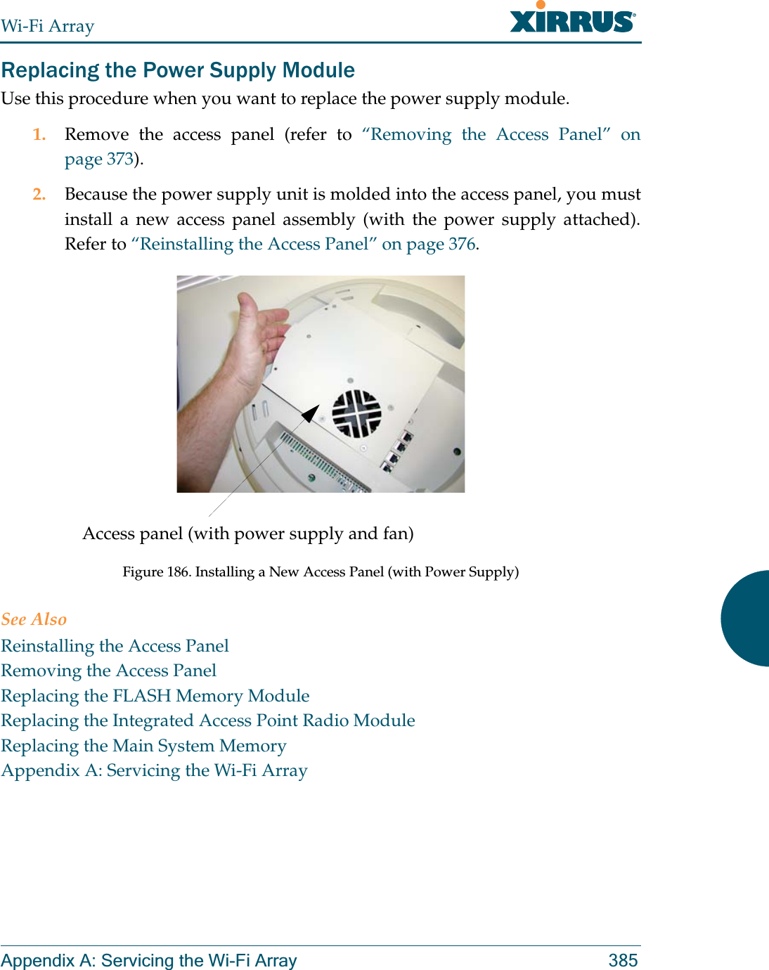 Wi-Fi ArrayAppendix A: Servicing the Wi-Fi Array 385Replacing the Power Supply ModuleUse this procedure when you want to replace the power supply module.1. Remove the access panel (refer to “Removing the Access Panel” on page 373).2. Because the power supply unit is molded into the access panel, you must install a new access panel assembly (with the power supply attached). Refer to “Reinstalling the Access Panel” on page 376.Figure 186. Installing a New Access Panel (with Power Supply)See AlsoReinstalling the Access PanelRemoving the Access PanelReplacing the FLASH Memory ModuleReplacing the Integrated Access Point Radio ModuleReplacing the Main System MemoryAppendix A: Servicing the Wi-Fi ArrayAccess panel (with power supply and fan)