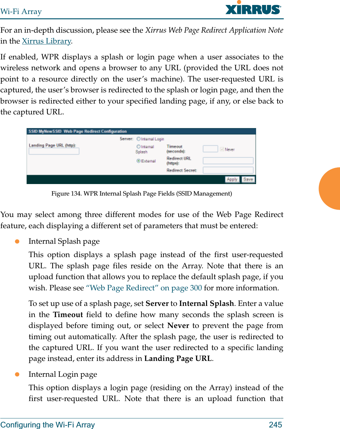 Wi-Fi ArrayConfiguring the Wi-Fi Array 245For an in-depth discussion, please see the Xirrus Web Page Redirect Application Notein the Xirrus Library. If enabled, WPR displays a splash or login page when a user associates to the wireless network and opens a browser to any URL (provided the URL does not point to a resource directly on the user’s machine). The user-requested URL is captured, the user’s browser is redirected to the splash or login page, and then the browser is redirected either to your specified landing page, if any, or else back to the captured URL.Figure 134. WPR Internal Splash Page Fields (SSID Management) You may select among three different modes for use of the Web Page Redirect feature, each displaying a different set of parameters that must be entered:zInternal Splash pageThis option displays a splash page instead of the first user-requested URL. The splash page files reside on the Array. Note that there is an upload function that allows you to replace the default splash page, if you wish. Please see “Web Page Redirect” on page 300 for more information. To set up use of a splash page, set Server to Internal Splash. Enter a value in the Timeout field to define how many seconds the splash screen is displayed before timing out, or select Never to prevent the page from timing out automatically. After the splash page, the user is redirected to the captured URL. If you want the user redirected to a specific landing page instead, enter its address in Landing Page URL. zInternal Login pageThis option displays a login page (residing on the Array) instead of the first user-requested URL. Note that there is an upload function that 