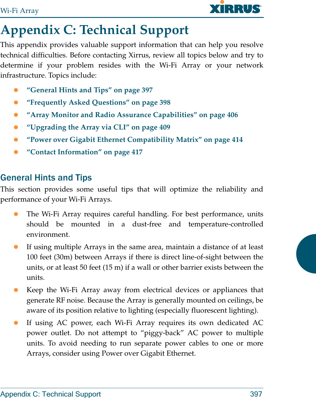 Wi-Fi ArrayAppendix C: Technical Support 397Appendix C: Technical SupportThis appendix provides valuable support information that can help you resolve technical difficulties. Before contacting Xirrus, review all topics below and try to determine if your problem resides with the Wi-Fi Array or your network infrastructure. Topics include:z“General Hints and Tips” on page 397z“Frequently Asked Questions” on page 398z“Array Monitor and Radio Assurance Capabilities” on page 406z“Upgrading the Array via CLI” on page 409z“Power over Gigabit Ethernet Compatibility Matrix” on page 414z“Contact Information” on page 417General Hints and TipsThis section provides some useful tips that will optimize the reliability and performance of your Wi-Fi Arrays.zThe Wi-Fi Array requires careful handling. For best performance, units should be mounted in a dust-free and temperature-controlled environment.zIf using multiple Arrays in the same area, maintain a distance of at least 100 feet (30m) between Arrays if there is direct line-of-sight between the units, or at least 50 feet (15 m) if a wall or other barrier exists between the units.zKeep the Wi-Fi Array away from electrical devices or appliances that generate RF noise. Because the Array is generally mounted on ceilings, be aware of its position relative to lighting (especially fluorescent lighting).zIf using AC power, each Wi-Fi Array requires its own dedicated AC power outlet. Do not attempt to “piggy-back” AC power to multiple units. To avoid needing to run separate power cables to one or more Arrays, consider using Power over Gigabit Ethernet.