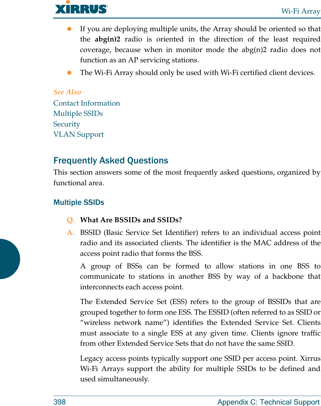 Wi-Fi Array398 Appendix C: Technical SupportzIf you are deploying multiple units, the Array should be oriented so that the  abg(n)2 radio is oriented in the direction of the least required coverage, because when in monitor mode the abg(n)2 radio does not function as an AP servicing stations.zThe Wi-Fi Array should only be used with Wi-Fi certified client devices.See AlsoContact InformationMultiple SSIDsSecurityVLAN SupportFrequently Asked QuestionsThis section answers some of the most frequently asked questions, organized by functional area.Multiple SSIDsQ. What Are BSSIDs and SSIDs?A. BSSID (Basic Service Set Identifier) refers to an individual access point radio and its associated clients. The identifier is the MAC address of the access point radio that forms the BSS.A group of BSSs can be formed to allow stations in one BSS to communicate to stations in another BSS by way of a backbone that interconnects each access point.The Extended Service Set (ESS) refers to the group of BSSIDs that are grouped together to form one ESS. The ESSID (often referred to as SSID or “wireless network name”) identifies the Extended Service Set. Clients must associate to a single ESS at any given time. Clients ignore traffic from other Extended Service Sets that do not have the same SSID.Legacy access points typically support one SSID per access point. Xirrus Wi-Fi Arrays support the ability for multiple SSIDs to be defined and used simultaneously.