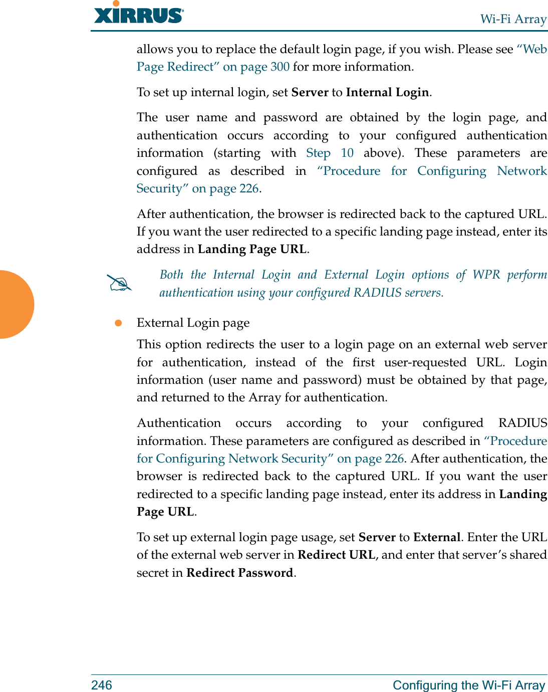 Wi-Fi Array246 Configuring the Wi-Fi Arrayallows you to replace the default login page, if you wish. Please see “Web Page Redirect” on page 300 for more information. To set up internal login, set Server to Internal Login. The user name and password are obtained by the login page, and authentication occurs according to your configured authentication information (starting with Step 10 above). These parameters are configured as described in “Procedure for Configuring Network Security” on page 226.After authentication, the browser is redirected back to the captured URL. If you want the user redirected to a specific landing page instead, enter its address in Landing Page URL. zExternal Login pageThis option redirects the user to a login page on an external web server for authentication, instead of the first user-requested URL. Login information (user name and password) must be obtained by that page, and returned to the Array for authentication. Authentication occurs according to your configured RADIUS information. These parameters are configured as described in “Procedure for Configuring Network Security” on page 226. After authentication, the browser is redirected back to the captured URL. If you want the user redirected to a specific landing page instead, enter its address in Landing Page URL. To set up external login page usage, set Server to External. Enter the URL of the external web server in Redirect URL, and enter that server’s shared secret in Redirect Password. #Both the Internal Login and External Login options of WPR perform authentication using your configured RADIUS servers. 