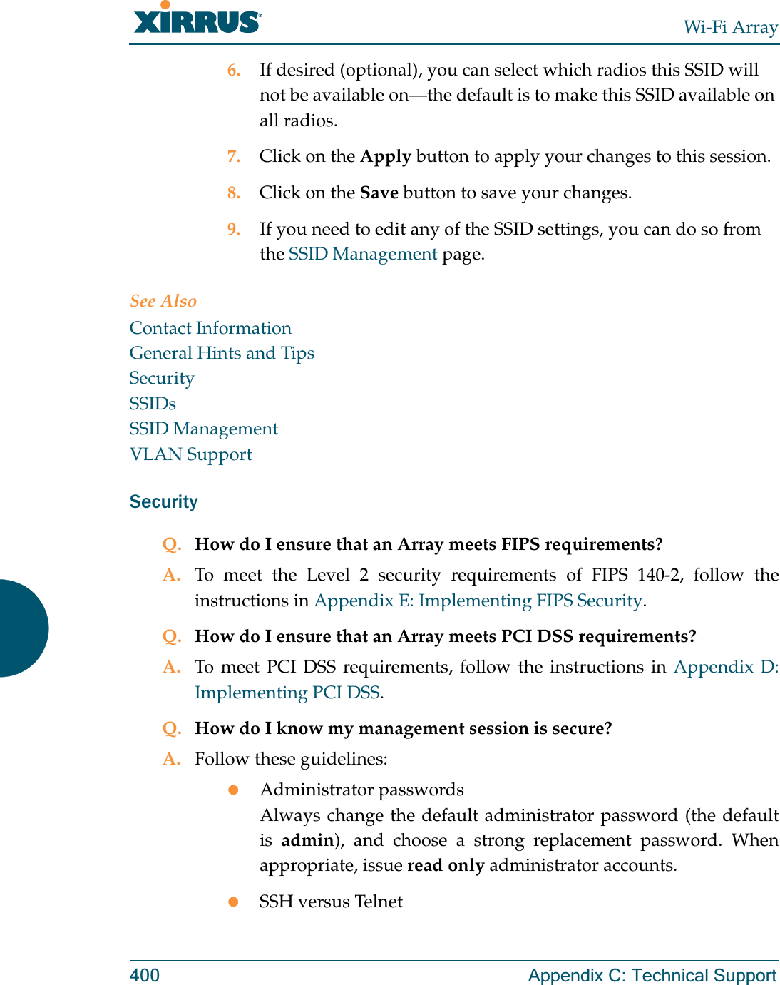 Wi-Fi Array400 Appendix C: Technical Support6. If desired (optional), you can select which radios this SSID will not be available on—the default is to make this SSID available on all radios.7. Click on the Apply button to apply your changes to this session.8. Click on the Save button to save your changes.9. If you need to edit any of the SSID settings, you can do so from the SSID Management page.See AlsoContact InformationGeneral Hints and TipsSecuritySSIDsSSID ManagementVLAN SupportSecurityQ. How do I ensure that an Array meets FIPS requirements?A. To meet the Level 2 security requirements of FIPS 140-2, follow the instructions in Appendix E: Implementing FIPS Security.Q. How do I ensure that an Array meets PCI DSS requirements?A. To meet PCI DSS requirements, follow the instructions in Appendix D: Implementing PCI DSS.Q. How do I know my management session is secure?A. Follow these guidelines:zAdministrator passwordsAlways change the default administrator password (the default is  admin), and choose a strong replacement password. When appropriate, issue read only administrator accounts.zSSH versus Telnet