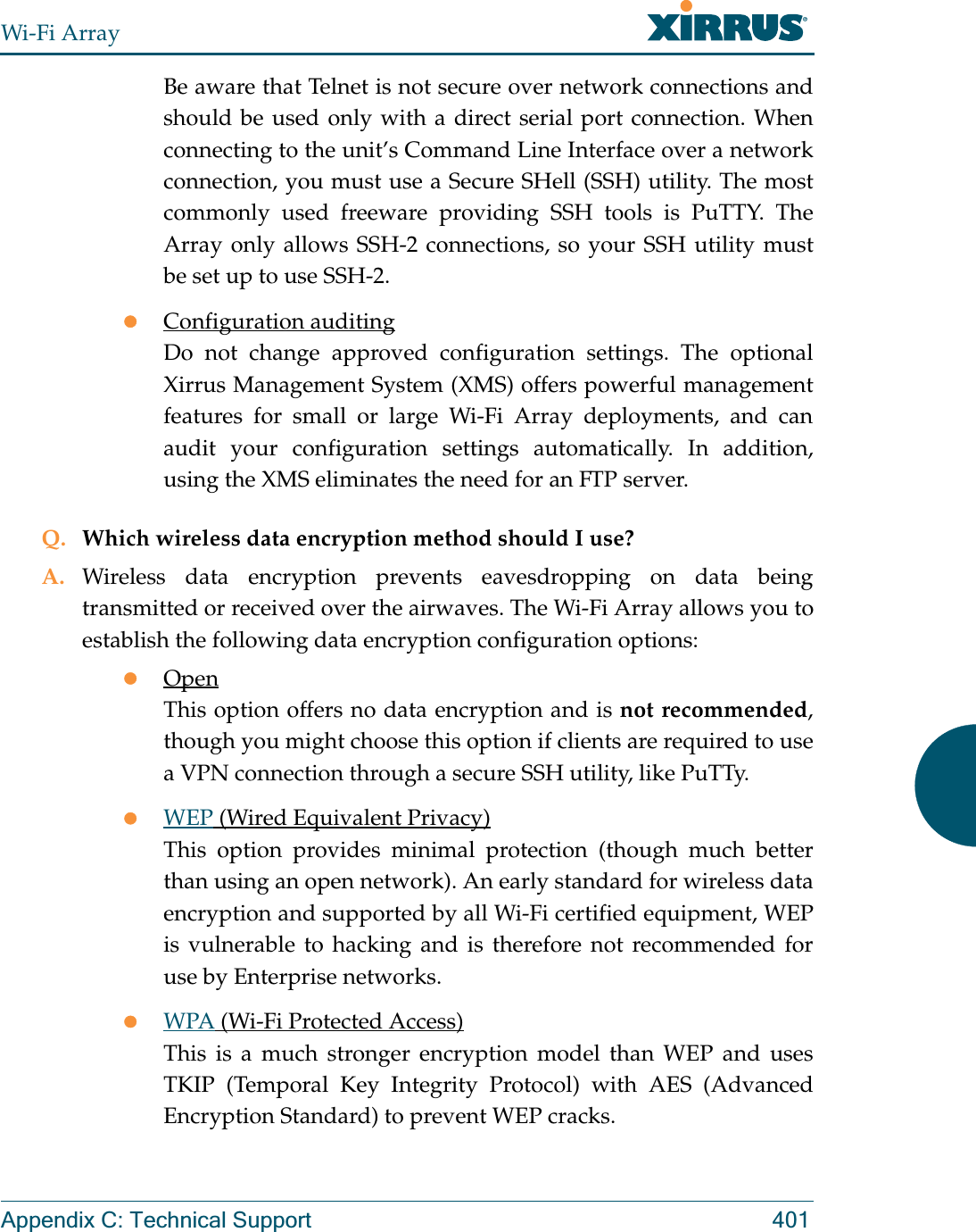 Wi-Fi ArrayAppendix C: Technical Support 401Be aware that Telnet is not secure over network connections and should be used only with a direct serial port connection. When connecting to the unit’s Command Line Interface over a network connection, you must use a Secure SHell (SSH) utility. The most commonly used freeware providing SSH tools is PuTTY. The Array only allows SSH-2 connections, so your SSH utility must be set up to use SSH-2. zConfiguration auditingDo not change approved configuration settings. The optional Xirrus Management System (XMS) offers powerful management features for small or large Wi-Fi Array deployments, and can audit your configuration settings automatically. In addition, using the XMS eliminates the need for an FTP server.Q. Which wireless data encryption method should I use?A. Wireless data encryption prevents eavesdropping on data being transmitted or received over the airwaves. The Wi-Fi Array allows you to establish the following data encryption configuration options:zOpenThis option offers no data encryption and is not recommended, though you might choose this option if clients are required to use a VPN connection through a secure SSH utility, like PuTTy.zWEP (Wired Equivalent Privacy)This option provides minimal protection (though much better than using an open network). An early standard for wireless data encryption and supported by all Wi-Fi certified equipment, WEP is vulnerable to hacking and is therefore not recommended for use by Enterprise networks.zWPA (Wi-Fi Protected Access)This is a much stronger encryption model than WEP and uses TKIP (Temporal Key Integrity Protocol) with AES (Advanced Encryption Standard) to prevent WEP cracks.