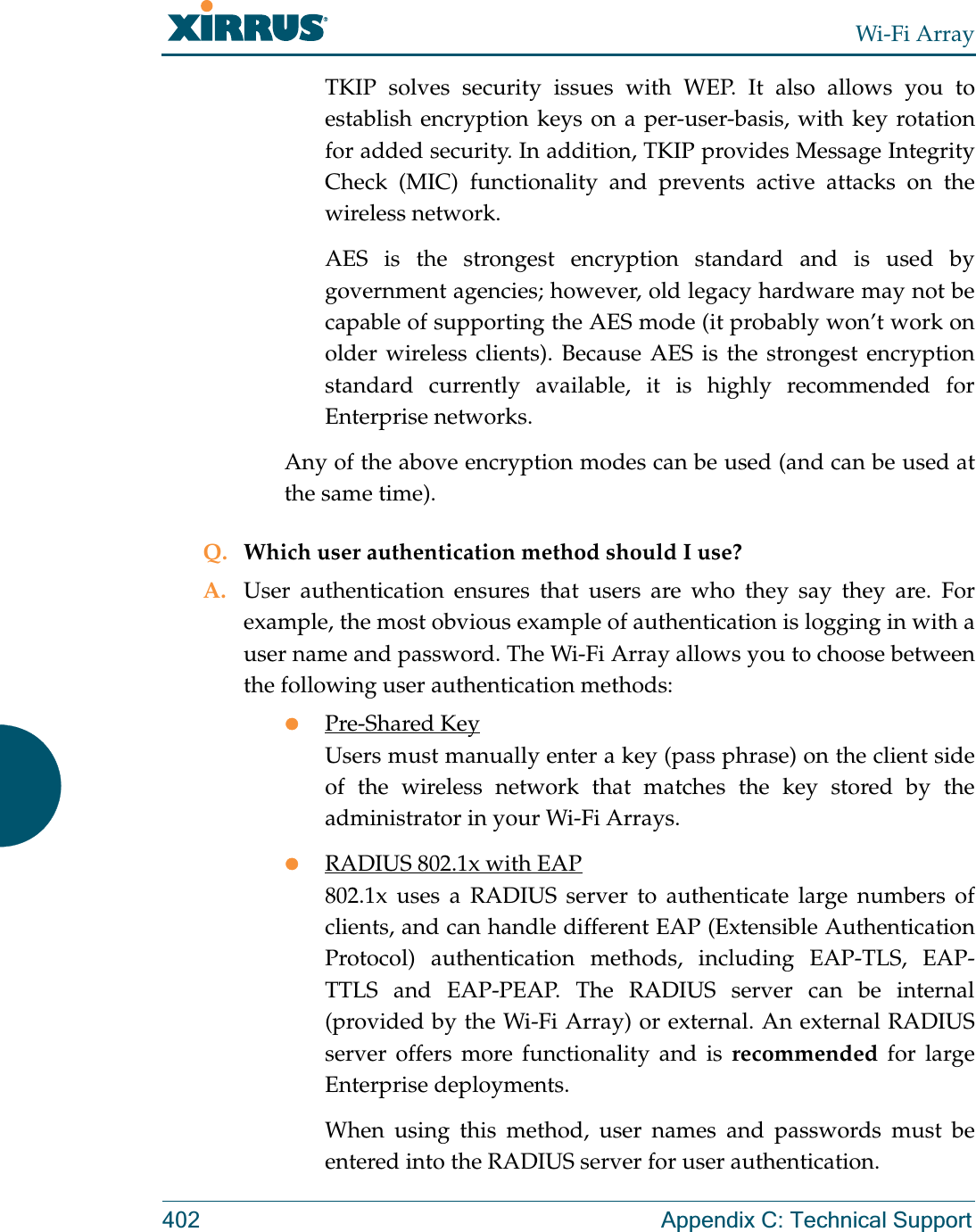 Wi-Fi Array402 Appendix C: Technical SupportTKIP solves security issues with WEP. It also allows you to establish encryption keys on a per-user-basis, with key rotation for added security. In addition, TKIP provides Message Integrity Check (MIC) functionality and prevents active attacks on the wireless network.AES is the strongest encryption standard and is used by government agencies; however, old legacy hardware may not be capable of supporting the AES mode (it probably won’t work on older wireless clients). Because AES is the strongest encryption standard currently available, it is highly recommended for Enterprise networks.Any of the above encryption modes can be used (and can be used at the same time).Q. Which user authentication method should I use?A. User authentication ensures that users are who they say they are. For example, the most obvious example of authentication is logging in with a user name and password. The Wi-Fi Array allows you to choose between the following user authentication methods:zPre-Shared KeyUsers must manually enter a key (pass phrase) on the client side of the wireless network that matches the key stored by the administrator in your Wi-Fi Arrays.zRADIUS 802.1x with EAP802.1x uses a RADIUS server to authenticate large numbers of clients, and can handle different EAP (Extensible Authentication Protocol) authentication methods, including EAP-TLS, EAP-TTLS and EAP-PEAP. The RADIUS server can be internal (provided by the Wi-Fi Array) or external. An external RADIUS server offers more functionality and is recommended for large Enterprise deployments.When using this method, user names and passwords must be entered into the RADIUS server for user authentication.