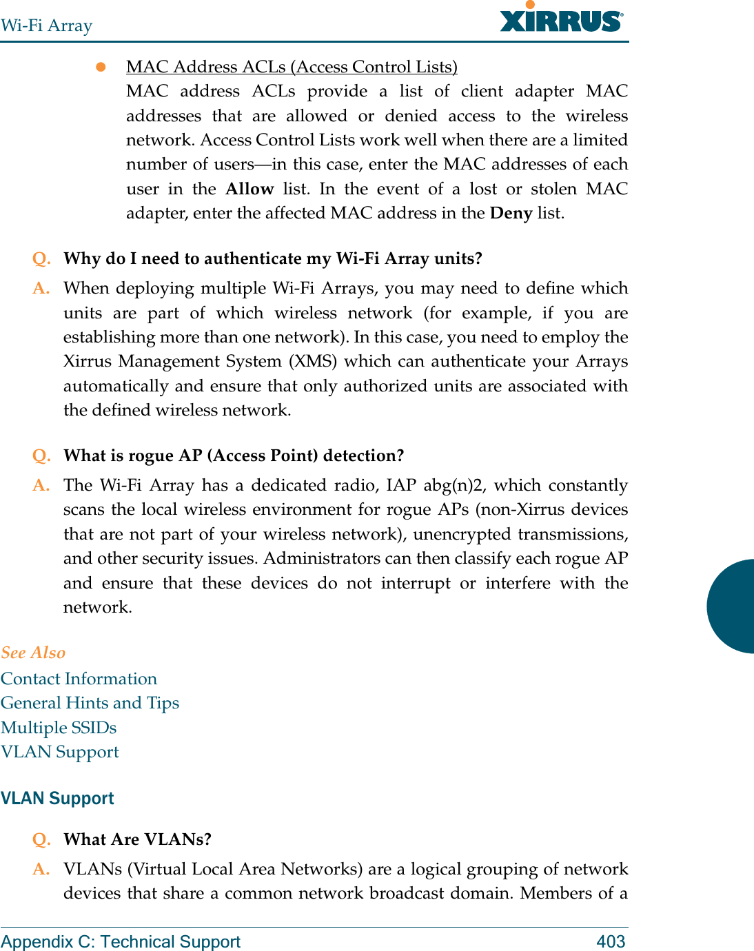 Wi-Fi ArrayAppendix C: Technical Support 403zMAC Address ACLs (Access Control Lists)MAC address ACLs provide a list of client adapter MAC addresses that are allowed or denied access to the wireless network. Access Control Lists work well when there are a limited number of users—in this case, enter the MAC addresses of each user in the Allow list. In the event of a lost or stolen MAC adapter, enter the affected MAC address in the Deny list.Q. Why do I need to authenticate my Wi-Fi Array units?A. When deploying multiple Wi-Fi Arrays, you may need to define which units are part of which wireless network (for example, if you are establishing more than one network). In this case, you need to employ the Xirrus Management System (XMS) which can authenticate your Arrays automatically and ensure that only authorized units are associated with the defined wireless network.Q. What is rogue AP (Access Point) detection?A. The Wi-Fi Array has a dedicated radio, IAP abg(n)2, which constantly scans the local wireless environment for rogue APs (non-Xirrus devices that are not part of your wireless network), unencrypted transmissions, and other security issues. Administrators can then classify each rogue AP and ensure that these devices do not interrupt or interfere with the network.See AlsoContact InformationGeneral Hints and TipsMultiple SSIDsVLAN SupportVLAN SupportQ. What Are VLANs?A. VLANs (Virtual Local Area Networks) are a logical grouping of network devices that share a common network broadcast domain. Members of a 