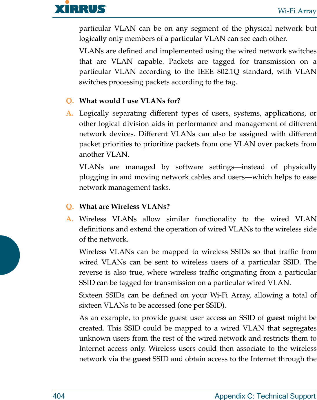 Wi-Fi Array404 Appendix C: Technical Supportparticular VLAN can be on any segment of the physical network but logically only members of a particular VLAN can see each other.VLANs are defined and implemented using the wired network switches that are VLAN capable. Packets are tagged for transmission on a particular VLAN according to the IEEE 802.1Q standard, with VLAN switches processing packets according to the tag.Q. What would I use VLANs for?A. Logically separating different types of users, systems, applications, or other logical division aids in performance and management of different network devices. Different VLANs can also be assigned with different packet priorities to prioritize packets from one VLAN over packets from another VLAN.VLANs are managed by software settings—instead  of physically plugging in and moving network cables and users—which helps to ease network management tasks.Q. What are Wireless VLANs?A. Wireless VLANs allow similar functionality to the wired VLAN definitions and extend the operation of wired VLANs to the wireless side of the network.Wireless VLANs can be mapped to wireless SSIDs so that traffic from wired VLANs can be sent to wireless users of a particular SSID. The reverse is also true, where wireless traffic originating from a particular SSID can be tagged for transmission on a particular wired VLAN.Sixteen SSIDs can be defined on your Wi-Fi Array, allowing a total of sixteen VLANs to be accessed (one per SSID).As an example, to provide guest user access an SSID of guest might be created. This SSID could be mapped to a wired VLAN that segregates unknown users from the rest of the wired network and restricts them to Internet access only. Wireless users could then associate to the wireless network via the guest SSID and obtain access to the Internet through the 